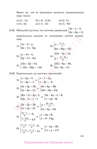 145
Верно ли, что ее решением является упорядоченная
пара чисел:
а) (1; −1); б) (−2; −2,5); в) (5; 1);
г) (1; 5); д) (−1; −2); е) (1; −3)?
3.12. Обоснуйте (устно), что система уравнений
4 5
3 8 11
x y
x y
− =
+ =
⎧
⎨
⎩
,
равносильна каждой из следующих систем уравне-
ний:
1)
4 5
3 11 8
x y
x y
= +
= −
⎧
⎨
⎩
,
;
2)
x
x y
y
=
+ =
⎧
⎨
⎪
⎩⎪
+5
4
6 16 22
,
;
3)
y x
y x
= −
= −
⎧
⎨
⎩
4 5
8 11 3
,
;
4)
12 3 15
11 3
8
x y
y
x
− =
=
⎧
⎨
⎪
⎩⎪
−
,
;
5)
12 3 15
12 32 44
x y
x y
− =
− − = −
⎧
⎨
⎩
,
;
6)
32 8 40
3 8 11
x y
x y
− =
+ =
⎧
⎨
⎩
,
.
3.13. Равносильны ли системы уравнений:
1)
x y
x y
+ =
− = −
⎧
⎨
⎩
5 7
3 1
,
и
x y
x y
= −
− = −
⎧
⎨
⎩
7 5
3 1
,
;
2)
3 2 10
5 3 12
x y
x y
+ =
+ =
⎧
⎨
⎩
,
и
9 6 30
10 6 24
x y
x y
+ =
+ =
⎧
⎨
⎩
,
;
3)
3 1 4 1
5 1 1
( ) ,
( )
x y
y x
− = +
− = +
⎧
⎨
⎩
и
3 4 4 0
5 6
x y
x y
− − =
= −
⎧
⎨
⎩
,
;
4)
3 2 10
5 3 12
x y
x y
+ =
+ =
⎧
⎨
⎩
,
и
y
x y
x
=
+ =
⎧
⎨
⎪
⎩⎪
−10 3
2
5 3 12
,
;
5)
7
3
14
2
2
4 5
y x
x y
−
+
= −
=
⎧
⎨
⎪
⎩
⎪
,
,
и
x y
x y
= +
= −
⎧
⎨
⎩
3 6
9 14
,
;
6)
x y x y
x y x y
+ −
+ −
− =
+ =
⎧
⎨
⎪
⎩
⎪
2 3
3 4
8
11
,
и
x y
x у
+ =
+ =
⎧
⎨
⎩
5 48
7 11
,
?
Правообладатель Народная асвета
Народная
асвета
 