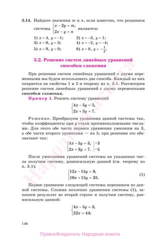 146
3.14. Найдите значения m и n, если известно, что решением
системы
x y m
x у n
− =
− =
⎧
⎨
⎩
2
2
,
являются:
1) х = 4, у = −1; 2) х = −3, у = 1;
3) х = 0, у = 3; 4) х = −2, у = −4;
5) х = 9, у = 0; 6) х = 8, у = − 1
2
.
3.2. Решение систем линейных уравнений
способом сложения
При решении систем линейных уравнений с двумя пере-
менными мы будем использовать два способа. Каждый из них
опирается на свойства 1 и 2 и теорему из п. 3.1. Рассмотрим
решение систем линейных уравнений с двумя переменными
способом сложения.
Пример 1. Решить систему уравнений
4 5 3
2 3 7
x y
x у
− =
+ =
⎧
⎨
⎩
,
.
Решение. Преобразуем уравнения данной системы так,
чтобы коэффициенты при у стали противоположными числа-
ми. Для этого обе части первого уравнения умножим на 3,
а обе части второго уравнения — на 5; при решении это обо-
значают так:
4 5 3
2 3 7
3
5
x y
x у
− =
+ =
⎧
⎨
⎩
,
.
После умножения уравнений системы на указанные чис-
ла получим систему, равносильную данной (см. теорему из
п. 3.1):
12 15 9
10 15 35
x y
x у
− =
+ =
⎧
⎨
⎩
,
.
(1)
Первое уравнение следующей системы перепишем из дан-
ной системы. Сложив почленно уравнения системы (1), за-
пишем результат во второй строке и получим систему, рав-
носильную данной:
4 5 3
22 44
x y
x
− =
=
⎧
⎨
⎩
,
;
Правообладатель Народная асвета
Народная
асвета
 