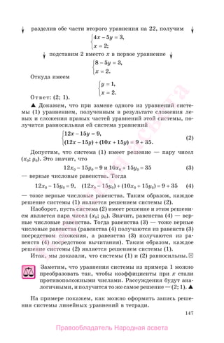 147
разделив обе части второго уравнения на 22, получим
4 5 3
2
x y
x
− =
=
⎧
⎨
⎩
,
;
подставим 2 вместо х в первое уравнение
8 5 3
2
− =
=
⎧
⎨
⎩
y
x
,
.
Откуда имеем
y
x
=
=
⎧
⎨
⎩
1
2
,
.
Ответ: (2; 1).
Докажем, что при замене одного из уравнений систе-
мы (1) уравнением, полученным в результате сложения ле-
вых и сложения правых частей уравнений этой системы, по-
лучится равносильная ей система уравнений
12 15 9
12 15 10 15 9 35
x y
x у x y
− =
− + + = +
⎧
⎨
⎩
,
( ) ( ) .
(2)
Допустим, что система (1) имеет решение — пару чисел
(x0; у0). Это значит, что
12x0 − 15у0 = 9 и 10x0 + 15у0 = 35 (3)
— верные числовые равенства. Тогда
12x0 − 15у0 = 9, (12x0 − 15у0) + (10x0 + 15у0) = 9 + 35 (4)
— тоже верные числовые равенства. Таким образом, каждое
решение системы (1) является решением системы (2).
Наоборот, пусть система (2) имеет решение и этим решени-
ем является пара чисел (x0; у0). Значит, равенства (4) — вер-
ные числовые равенства. Тогда равенства (3) — тоже верные
числовые равенства (равенства (4) получаются из равенств (3)
посредством сложения, а равенства (3) получаются из ра-
венств (4) посредством вычитания). Таким образом, каждое
решение системы (2) является решением системы (1).
Итак, мы доказали, что системы (1) и (2) равносильны.
Заметим, что уравнения системы из примера 1 можно
преобразовать так, чтобы коэффициенты при х стали
противоположными числами. Рассуждения будут ана-
логичными,иполучитсятожесамоерешение—(2;1).
На примере покажем, как можно оформить запись реше-
ния системы линейных уравнений в тетради.
Правообладатель Народная асвета
Народная
асвета
 
