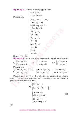 148
Пример 2. Решить систему уравнений
3 4
12 7 10
x y
x y
+ =
+ =
⎧
⎨
⎩
,
.
Решение.
3 4 4
12 7 10
x y
x y
+ = −
+ =
⎧
⎨
⎪
⎩⎪
, ( )
;
− − = −
+ =
⎧
⎨
⎩
12 4 16
12 7 10
x y
x y
,
;
3 4
3 6
x y
y
+ =
= −
⎧
⎨
⎩
,
;
3 4
2
x y
y
+ =
= −
⎧
⎨
⎩
,
;
3 2 4
2
x
y
− =
= −
⎧
⎨
⎩
,
;
x
y
=
= −
⎧
⎨
⎩
2
2
,
.
Ответ: (2; −2).
Пример 3. Решить систему уравнений способом сложения:
а)
3 2 4
6 4 9
x y
x y
− =
− =
⎧
⎨
⎩
,
;
б)
3 2 4
6 4 8
x y
x y
− =
− =
⎧
⎨
⎩
,
;
в)*
ax y
x y
− =
− =
⎧
⎨
⎩
2 4
6 4 8
,
.
Решение.
а)
3 2 4 2
6 4 9
x y
x y
− = −
− =
⎧
⎨
⎪
⎩⎪
, ( )
;
− + = −
− =
⎧
⎨
⎩
6 4 8
6 4 9
x y
x y
,
;
3 2 4
0 0 1
x y
x y
− =
− =
⎧
⎨
⎩
,
.
Уравнение 0 х − 0 у = 1 этой системы решений не имеет,
значит, не имеет решений и сама система, а следовательно, и
равносильная ей система а).
б)
3 2 4
6 4 8 1
2
x y
x y
− =
− = −
⎧
⎨
⎪
⎩⎪
,
;
3 2 4
3 2 4
x y
x y
− =
− + = −
⎧
⎨
⎩
,
;
(5)
3 2 4
0 0 0
x y
x y
− =
− =
⎧
⎨
⎩
,
.
Правообладатель Народная асвета
Народная
асвета
 