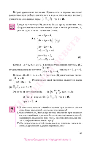 149
Второе уравнение системы обращается в верное числовое
равенство при любых значениях х и у, а решениями первого
уравнения являются пары t
t
; ,
3 4
2
−
где t ∈ R.
Глядя на систему (5), можно было сразу заметить, что
оба уравнения системы имеют одни и те же решения, и,
решив одно из них, записать ответ.
в)
ax y
x y
− =
− = −
⎧
⎨
⎪
⎩⎪
2 4
6 4 8 1
2
,
;
ax y
x y
− =
− + = −
⎧
⎨
⎩
2 4
3 2 4
,
;
( ) ,
.
a x
x y
− =
− + = −
⎧
⎨
⎩
3 0
3 2 4
(6)
Если a − 3 ≠ 0, т. е. а ≠ 3, в первом уравнении системы (6),
то она равносильна системе
x
x y
=
− + = −
⎧
⎨
⎩
0
3 2 4
,
,
откуда х = 0, у = −2.
Если а − 3 = 0, т. е. а = 3, то система (6) равносильна систе-
ме
0 0
3 2 4
x
x y
=
− + = −
⎧
⎨
⎩
,
.
Решениями этой системы являются пары
t
t
; ,
3 4
2
−
где t ∈ R.
Ответ: а) нет решений; б) t
t
; ,
3 4
2
−
где t ∈ R;
в) (0; −2) при а ≠ 3; t
t
; ,
3 4
2
−
где t ∈ R,
при а = 3.
1. В чем заключается способ сложения при решении систем
линейных уравнений с двумя переменными?
2. Обязательно ли, используя способ сложения при решении
систем линейных уравнений с двумя переменными, преоб-
разовывать уравнения так, чтобы противоположными ста-
ли коэффициенты именно при у?
3*. На чем основан способ сложения при решении систем ли-
нейных уравнений с двумя переменными?
Правообладатель Народная асвета
Народная
асвета
 