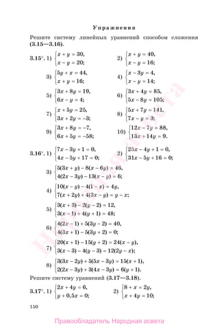 150
Упражнения
Решите систему линейных уравнений способом сложения
(3.15—3.16).
3.15°. 1)
x y
x y
+ =
− =
⎧
⎨
⎩
30
20
,
;
2)
x y
x y
+ =
− =
⎧
⎨
⎩
40
16
,
;
3)
5 44
16
y x
x y
+ =
+ =
⎧
⎨
⎩
,
;
4)
x y
x y
− =
− =
⎧
⎨
⎩
3 4
14
,
;
5)
3 8 19
6 4
x y
x y
+ =
− =
⎧
⎨
⎩
,
;
6)
3 4 85
5 8 105
x y
x y
+ =
− =
⎧
⎨
⎩
,
;
7)
x y
x y
+ =
+ = −
⎧
⎨
⎩
5 25
3 2 3
,
;
8)
5 7 141
7 3
x y
x y
+ =
− =
⎧
⎨
⎩
,
;
9)
3 8 7
6 5 58
x y
x y
+ = −
+ = −
⎧
⎨
⎩
,
;
10)
12 7 88
13 14 9
x y
x y
− =
+ =
⎧
⎨
⎩
,
.
3.16°. 1)
7 3 1 0
4 5 17 0
x y
x y
− + =
− + =
⎧
⎨
⎩
,
;
2)
25 4 1 0
31 5 16 0
x y
x y
− + =
− + =
⎧
⎨
⎩
,
;
3)
5 3 8 6 46
4 2 3 13 6
( ) ( ) ,
( ) ( ) ;
x y x y
x y x y
+ − − =
− − − =
⎧
⎨
⎩
4)
10 4 1 4
7 2 4 3
( ) ( ) ,
( ) ( ) ;
x y x y
x y x y y x
− − − =
+ + − = −
⎧
⎨
⎩
5)
3 3 2 2 12
3 1 4 1 48
( ) ( ) ,
( ) ( ) ;
x y
x y
+ − − =
− + + =
⎧
⎨
⎩
6)
4 2 1 5 3 2 40
4 3 1 5 3 2 0
( ) ( ) ,
( ) ( ) ;
x y
x y
− + − =
+ − + =
⎧
⎨
⎩
7)
20 1 15 2 24
3 3 4 3 12 2
( ) ( ) ( ),
( ) ( ) ( );
x y x y
x y y x
+ − + = −
− − − = −
⎧
⎨
⎩
8)
3 3 2 5 5 3 15 1
2 2 3 3 4 3 6 1
( ) ( ) ( ),
( ) ( ) ( ).
x y x y x
x y x y y
− + − = +
− + − = +
⎧
⎨
⎩
Решите систему уравнений (3.17—3.18).
3.17°. 1)
2 4 6
0 5 0
x y
y x
+ =
+ =
⎧
⎨
⎩
,
, ;
2)
8 2
4 10
+ =
+ =
⎧
⎨
⎩
x y
x y
,
;
Правообладатель Народная асвета
Народная
асвета
 