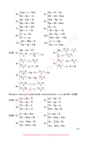 151
3)
1 5 0 5
2 3 1
, , ,
;
y x
x y
+ =
+ = −
⎧
⎨
⎩
4)
3 11 2
8 44 12
y x
x y
= −
= −
⎧
⎨
⎩
,
;
5)
5 15 0
9 3 18
y x
y x
− =
− =
⎧
⎨
⎩
,
;
6)
12 3 5
6 10 24
x y
y x
− =
+ =
⎧
⎨
⎩
,
;
7)
8 2 24
3 3
y x
y x
− =
+ = −
⎧
⎨
⎩
,
;
8)
3 2
3 2 2
x
x y
=
− + = −
⎧
⎨
⎩
,
;
9)
4 5
6
− =
= +
⎧
⎨
⎩
y x
x y
,
;
10)
5 2 18
15 6 54
x y
x y
+ = −
+ = −
⎧
⎨
⎩
,
;
11)
8 20 3
2 5 16
x y
x y
+ =
+ =
⎧
⎨
⎩
,
;
12)
x y
x y
+ =
= +
⎧
⎨
⎩
1 6
2 3 10
,
.
3.18. 1)
3 4 17
1
8 3
5
4 7
10
y x
x y y x
− =
− =
⎧
⎨
⎪
⎩⎪
− − −
,
;
2)
2
2 6
3
2
2
2
3 6
2
y
x
x x
y x
= −
= −
⎧
⎨
⎪
⎩
⎪
− −
−
,
;
3)
3 7
4
2 3
5
2
2
1
1 0
x y
x y
y
− −
−
− =
− + =
⎧
⎨
⎪
⎩
⎪
,
;
4)
5
3
2
2
3
5
11
8 0
y x y x
y x
y
− −
−
− =
− + =
⎧
⎨
⎪
⎩
⎪
,
;
5)
7 11
16
15
4
2 4
3
2
5
2 5 4
2 3
x x
y x y
y x
x y
+ −
+ +
+ + = +
+ = −
⎧
⎨
⎪
⎩
⎪
,
;
6)
5 3
3
2 3
5
2 3
3
3 4
2
1
1
x y y x
x y y x
x
y
− −
− −
− − =
− − =
⎧
⎨
⎪
⎩
⎪
,
.
Решите систему уравнений относительно х и у (3.19—3.20).
3.19*.1)
ax y
x ay
+ =
− =
⎧
⎨
⎩
2 3
3 7
,
;
2)
ax y
x ay
+ =
+ =
⎧
⎨
⎩
2 3
3 7
,
;
3)
7 2 1
2 7
x y
x y a
+ =
+ =
⎧
⎨
⎩
,
;
4)
7 3
21 9 9
x y a
x y
− =
− =
⎧
⎨
⎩
,
.
3.20*.1)
x y m
x my
+ =
+ =
⎧
⎨
⎩
2 3
3 2 9
,
;
2)
x my
x my m
+ =
+ =
⎧
⎨
⎩
3
2 2 4
,
;
3)
mx my
x my
− =
− =
⎧
⎨
⎩
2 6
5 5 15
,
;
4)
4 8
27 2
4
3
x my
mx y m
− =
− =
⎧
⎨
⎪
⎩⎪
,
.
Правообладатель Народная асвета
Народная
асвета
 