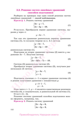 152
3.3. Решение систем линейных уравнений
способом подстановки
Разберем на примерах еще один способ решения систем
линейных уравнений — способ подстановки.
Пример 1. Решить систему уравнений
3 7
2 3 10
x y
x y
− =
+ = −
⎧
⎨
⎩
,
.
(1)
Решение. Преобразуем первое уравнение системы, вы-
разив у через х:
у = 3х − 7.
Так как это уравнение равносильно первому уравнению
системы (1), то согласно теореме из п. 3.1 система
y x
x y
= −
+ = −
⎧
⎨
⎩
3 7
2 3 10
,
(2)
равносильна системе (1).
Подставим во второе уравнение системы (2) вместо у вы-
ражение 3х − 7. Получим систему
y x
x x
= −
+ − = −
⎧
⎨
⎩
3 7
2 3 3 7 10
,
( ) .
(3)
Система (3) равносильна системе (2).
Преобразуя второе уравнение системы (3), получаем рав-
носильную ей систему
y x
x
= −
=
⎧
⎨
⎩
3 7
1
,
.
(4)
Подставим значение х = 1 в первое уравнение системы (4)
и решим полученное уравнение с неизвестным у:
у = 3 1 − 7,
у = −4.
Пара чисел х = 1, у = −4 является единственным решением
системы (4), а следовательно, и равносильной ей системы (1).
Ответ: (1; −4).
Решение системы уравнений способом подстановки мож-
но оформить, например, так.
Пример 2. Решить систему уравнений
2 5 6
4 2 9
x y
x y
− =
+ =
⎧
⎨
⎩
,
.
Правообладатель Народная асвета
Народная
асвета
 