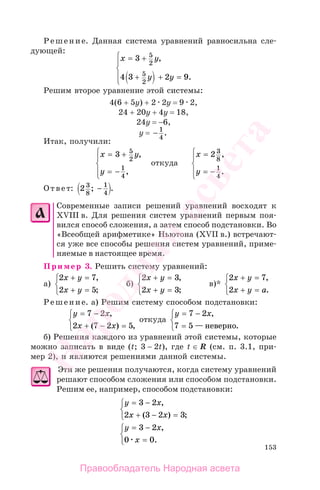 153
Решение. Данная система уравнений равносильна сле-
дующей:
x y
y y
= +
+ + =
⎧
⎨
⎪
⎩
⎪
3
4 3 2 9
5
2
5
2
,
.
Решим второе уравнение этой системы:
4(6 + 5y) + 2 2y = 9 2,
24 + 20y + 4y = 18,
24y = −6,
y = − 1
4
.
Итак, получили:
x y
y
= +
= −
⎧
⎨
⎪
⎩⎪
3 5
2
1
4
,
,
откуда
x
y
=
= −
⎧
⎨
⎪
⎩⎪
2 3
8
1
4
,
.
Ответ: 2 3
8
1
4
; .−
Современные записи решений уравнений восходят к
ХVIII в. Для решения систем уравнений первым поя-
вился способ сложения, а затем способ подстановки. Во
«Всеобщей арифметике» Ньютона (ХVII в.) встречают-
ся уже все способы решения систем уравнений, приме-
няемые в настоящее время.
Пример 3. Решить систему уравнений:
а)
2 7
2 5
x y
x y
+ =
+ =
⎧
⎨
⎩
,
;
б)
2 3
2 3
x y
x y
+ =
+ =
⎧
⎨
⎩
,
;
в)*
2 7
2
x y
x y a
+ =
+ =
⎧
⎨
⎩
,
.
Решение. а) Решим систему способом подстановки:
y x
x x
= −
+ − =
⎧
⎨
⎩
7 2
2 7 2 5
,
( ) ,
откуда
y x= −
=
⎧
⎨
⎩
7 2
7 5
,
— .неверно
б) Решения каждого из уравнений этой системы, которые
можно записать в виде (t; 3 − 2t), где t ∈ R (см. п. 3.1, при-
мер 2), и являются решениями данной системы.
Эти же решения получаются, когда систему уравнений
решают способом сложения или способом подстановки.
Решим ее, например, способом подстановки:
y x
x x
= −
+ − =
⎧
⎨
⎩
3 2
2 3 2 3
,
( ) ;
y x
x
= −
=
⎧
⎨
⎩
3 2
0 0
,
.
Правообладатель Народная асвета
Народная
асвета
 