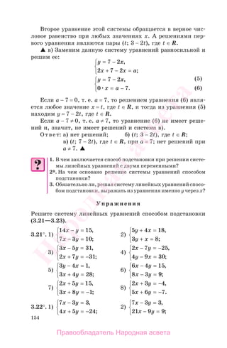 154
Второе уравнение этой системы обращается в верное чис-
ловое равенство при любых значениях х. А решениями пер-
вого уравнения являются пары (t; 3 − 2t), где t ∈ R.
в) Заменим данную систему уравнений равносильной и
решим ее:
y x
x x a
= −
+ − =
⎧
⎨
⎩
7 2
2 7 2
,
;
y x
x a
= −
= −
⎧
⎨
⎩
7 2
0 7
,
.
Если а − 7 = 0, т. е. а = 7, то решением уравнения (6) явля-
ется любое значение х = t, где t ∈ R, и тогда из уравнения (5)
находим y = 7 − 2t, где t ∈ R.
Если а − 7 ≠ 0, т. е. а ≠ 7, то уравнение (6) не имеет реше-
ний и, значит, не имеет решений и система в).
Ответ: а) нет решений; б) (t; 3 − 2t), где t ∈ R;
в) (t; 7 − 2t), где t ∈ R, при а = 7; нет решений при
а ≠ 7.
1. В чем заключается способ подстановки при решении систе-
мы линейных уравнений с двумя переменными?
2*. На чем основано решение системы уравнений способом
подстановки?
3. Обязательно ли, решая систему линейных уравнений спосо-
бом подстановки, выражать из уравнения именно у через х?
Упражнения
Решите систему линейных уравнений способом подстановки
(3.21—3.23).
3.21°. 1)
14 15
7 3 10
x y
x y
− =
− =
⎧
⎨
⎩
,
;
2)
5 4 18
3 8
y x
y x
+ =
+ =
⎧
⎨
⎩
,
;
3)
3 5 31
2 7 31
x y
x y
− =
+ = −
⎧
⎨
⎩
,
;
4)
2 7 25
4 9 30
x y
y x
− = −
− =
⎧
⎨
⎩
,
;
5)
3 4 1
3 4 28
y x
x y
− =
+ =
⎧
⎨
⎩
,
;
6)
6 4 15
8 3 9
x y
x y
− =
− =
⎧
⎨
⎩
,
;
7)
2 5 15
3 8 1
x y
x y
+ =
+ = −
⎧
⎨
⎩
,
;
8)
2 3 4
5 6 7
x y
x y
+ = −
+ = −
⎧
⎨
⎩
,
.
3.22°. 1)
7 3 3
4 5 24
x y
x y
− =
+ = −
⎧
⎨
⎩
,
;
2)
7 3 3
21 9 9
x y
x y
− =
− =
⎧
⎨
⎩
,
;
(5)
(6)
(5)
(6)
Правообладатель Народная асвета
Народная
асвета
 