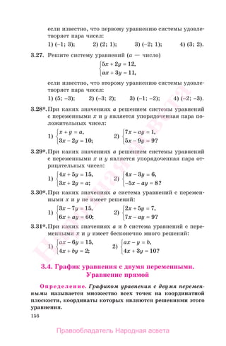 156
если известно, что первому уравнению системы удовле-
творяет пара чисел:
1) (−1; 3); 2) (2; 1); 3) (−2; 1); 4) (3; 2).
3.27. Решите систему уравнений (а — число)
5 2 12
3 11
x y
ax y
+ =
+ =
⎧
⎨
⎩
,
,
если известно, что второму уравнению системы удовле-
творяет пара чисел:
1) (5; −3); 2) (−3; 2); 3) (−1; −2); 4) (−2; −3).
3.28*.При каких значениях а решением системы уравнений
с переменными х и у является упорядоченная пара по-
ложительных чисел:
1)
x y a
x y
+ =
− =
⎧
⎨
⎩
,
;3 2 10
2)
7 1
5 9 9
x ay
x y
− =
− =
⎧
⎨
⎩
,
?
3.29*.При каких значениях а решением системы уравнений
с переменными х и у является упорядоченная пара от-
рицательных чисел:
1)
4 5 15
3 2
x y
x y a
+ =
+ =
⎧
⎨
⎩
,
;
2)
4 3 6
5 8
x y
x ay
− =
− − =
⎧
⎨
⎩
,
?
3.30*.При каких значениях а система уравнений с перемен-
ными х и у не имеет решений:
1)
3 7 15
6 60
x y
x ay
− =
+ =
⎧
⎨
⎩
,
;
2)
2 5 7
7 9
x y
x ay
+ =
− =
⎧
⎨
⎩
,
?
3.31*.При каких значениях а и b система уравнений с пере-
менными х и у имеет бесконечно много решений:
1)
ax y
x by
− =
+ =
⎧
⎨
⎩
6 15
4 2
,
;
2)
ax y b
x y
− =
+ =
⎧
⎨
⎩
,
?4 3 10
3.4. График уравнения с двумя переменными.
Уравнение прямой
Определение. Графиком уравнения с двумя перемен-
ными называется множество всех точек на координатной
плоскости, координаты которых являются решениями этого
уравнения.
Правообладатель Народная асвета
Народная
асвета
 