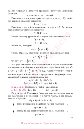 159
на оси ординат и является графиком некоторой линейной
функции
y = kx + m (k, m — числа).
Поскольку эта прямая проходит через точку (1; 3), то бу-
дет верным числовое равенство
3 = k 1 + m.
Поскольку прямой принадлежит и точка (−2; 7), то вер-
ным является числовое равенство
7 = k(−2) + m.
Имеем систему уравнений с двумя неизвестными k и m:
3
7 2
= +
= − +
⎧
⎨
⎩
k m
k m
,
.
Решив ее, находим:
k m= − =1 41
3
1
3
; .
Таким образом, уравнение искомой прямой имеет вид
y x= − +1 41
3
1
3
.
Ответ: y x= − +1 41
3
1
3
.
Мы уже отмечали, что уравнениями с двумя переменны-
ми являются и формулы изученных нами функций: y = х2
;
y = х3
; y x= ; y k
x
= (k ≠ 0) и т. д. Соответственно, графи-
ки этих функций являются и графиками, например, таких
уравнений с двумя переменными, как
y − х2
= 0; 3y − 3х3
= 0;
2 0 5 1y x− + =, ; хy = k (k ≠ 0).
Пример 5. Изобразить график уравнения:
а) 3х − 2y = 9х − 5y + 12; б) 1 − хy = 0.
Решение. а) Перенесем (изменив соответственно знаки)
все слагаемые с переменной у в левую часть, а все осталь-
ные — в правую:
−2y + 5y = 9х − 3х + 12;
после приведения подобных членов получим
3y = 6х + 12;
разделив обе части уравнения на 3, получим
y = 2х + 4.
Правообладатель Народная асвета
Народная
асвета
 