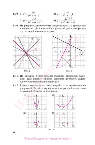 16
1.39. 1) y
x
x x
=
−2 5 32
+
; 2) y
x
x x
=
−
−
1
3 42
+
;
3) y x
x x
=
+
2
2
5 8 12+
; 4) y
x
x x
=
−
− −
( )
.
1
8 14 15
2
2
1.40. На рисунке 2 изображены графики прямых пропорцио-
нальностей. Для каждой из функций укажите форму-
лу, которой можно ее задать.
Рис. 4
Рис. 2 Рис. 3
1.41. На рисунке 3 изображены графики линейных функ-
ций. Для каждой прямой укажите формулу, задаю-
щую соответствующую функцию.
1.42. График функции — часть параболы — изображен на
рисунке 4. Задайте эту функцию формулой на соответ-
ствующей области определения.
Правообладатель Народная асвета
Народная
асвета
 