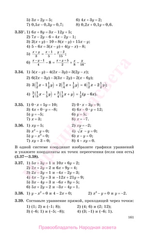 161
5) 3х + 2у = 5; 6) 4х + 3у = 2;
7) 0,5х − 0,3у = 0,7; 8) 0,2х + 0,1у = 0,6.
3.33°. 1) 6х + 8у = 3х − 12у + 5;
2) 7х − 2у − 6 = 4х − 2у − 1;
3) 2(х + у) − 10 = 8(х − у) + 15х − у;
4) 5 − 6х = 3(х − у) + 4(y − х) − 8;
5)
x y x y+ − −
= −3
1
5
2
15
;
6)
x y x y x y− − + +
− = + −
1
4
5
2 8 16
8 .
3.34. 1) 5(х − у) − 4(2х − 3у) = 3(2у − х);
2) 6(2х − 3у) − 3(3х − 2у) = 2(х − 6у);
3) 3 1 2 4 21
2
1
2
1
4
1
2
1
2
1
2
x y x y x y− + + = − ;
4) 5
4
1
5
1
5
3
4
1
3
1
2
6x y x y y x− + + = −( ).
3.35. 1) 0 х + 5у = 10; 2) 0 х − 3у = 9;
3) 4х + 0 у = −8; 4) 6х − 0 у = 12;
5) у = −5; 6) у = 5;
7) х = 3; 8) х = −7.
3.36. 1) ху = 5; 2) ху = −2;
3) х2
− у = 0; 4) x − у = 0;
5) у − х3
= 0; 6) х − у = 0;
7) ху + 3 = 0; 8) 4 − ху = 0.
В одной системе координат изобразите графики уравнений
и укажите координаты их точек пересечения (если они есть)
(3.37—3.38).
3.37. 1) 5х + 3у = 1 и 10х + 6у = 2;
2) 2х + 3у = 2 и 6х + 9у = 4;
3) 2х − 3у = 1 и −4х − 2у = 3;
4) 4х − 7у = 3 и −12х + 21у = 9;
5) 3х − 4у = 3 и −6х + 8у = 5;
6) 5х + 2у = 2 и −3х − 4у = 1.
3.38. 1) у − х2
= 0 и 4 − 2х = 0; 2) х3
− у = 0 и у = −2.
3.39. Составьте уравнение прямой, проходящей через точки:
1) (1; 2) и (−1; 8); 2) (4; 6) и (2; 12);
3) (−6; 1) и (−5; −8); 4) (3; −1) и (−6; 1).
Правообладатель Народная асвета
Народная
асвета
 