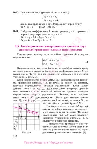 162
3.40. Решите систему уравнений (а — число)
5 4 7
2 5
y x
x ay
− =
+ = −
⎧
⎨
⎩
,
,
зная, что прямая ах + 5у = 9 проходит через точку:
1) K(2; 3); 2) М(−10; 5).
3.41. Найдите коэффициент k, если прямая у = kx проходит
через точку пересечения прямых:
1) 3х − у = 20 и 5у + 7х = −12;
2) у = 5х − 3 и 2у − 3х = 15.
3.5. Геометрическая интерпретация системы двух
линейных уравнений с двумя переменными
Рассмотрим систему двух линейных уравнений с двумя
переменными
a x b y c
a x b y c
1 1 1
2 2 2
+ =
+ =
⎧
⎨
⎩
,
.
(1)
Будем считать, что хотя бы один из коэффициентов а1, b1
не равен нулю и что хотя бы один из коэффициентов а2, b2 не
равен нулю. Тогда каждое уравнение системы (1) является
уравнением прямой.
Если координаты точки М(x0; y0) удовлетворяют перво-
му уравнению системы (1), то точка М лежит на прямой,
которая определяется первым уравнением. Если коор-
динаты точки М(x0; y0) удовлетворяют второму уравне-
нию системы (1), то точка М лежит на прямой, которая
определяется вторым уравнением. Значит, если коорди-
наты точки М удовлетворяют обоим уравнениям систе-
мы (1), т. е. (x0; y0) — решение этой системы, то точка М ле-
жит на обеих прямых (рис. 129).
Наоборот, если точка М(x0; y0)
лежит на обеих прямых, определяе-
мых уравнениями системы (1), то ее
координаты (x0; y0) удовлетворяют
каждому уравнению системы, т. е.
являются решением системы.
Приведем три примера — они со-
ответствуют возможным случаям вза-
имного расположения прямых, опре-
деляемых уравнениями системы (1).Рис. 129
Правообладатель Народная асвета
Народная
асвета
 