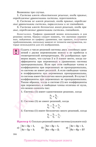 164
Возможны три случая.
1. Система имеет единственное решение, когда прямые,
определяемые уравнениями системы, пересекаются.
2. Система не имеет решений, когда прямые, определяе-
мые уравнениями системы, параллельны и не совпадают.
3. Система имеет бесконечно много решений, когда пря-
мые, определяемые уравнениями системы, совпадают.
Замечание. Графики уравнений можно использовать и для
решения систем. Однако следует помнить, что значения перемен-
ных, найденные по графику уравнения, как правило, получаются
приближенными, поскольку зависят от точности инструментов, ко-
торые используются для его изображения.
Судить о числе решений системы двух линейных урав-
нений с двумя переменными можно и не прибегая к
геометрической интерпретации. Из разобранных при-
меров видно, что случаи 2 и 3 имеют место, когда ко-
эффициенты при переменных в уравнениях системы
пропорциональны. Если при этом свободные члены и
коэффициенты при переменных не пропорциональны,
то система не имеет решений. А если свободные члены
и коэффициенты при переменных пропорциональны,
то система имеет бесконечно много решений. В случае 1
коэффициенты при переменных не пропорциональны.
Таким образом, когда в системе (1) все коэффициенты
при переменных и свободные члены отличны от нуля,
это можно записать так:
1. Система (1) имеет единственное решение, когда
a
a
b
b
1
2
1
2
≠ .
2. Система (1) не имеет решений, когда
a
a
b
b
c
c
1
2
1
2
1
2
= ≠ .
3. Система (1) имеет бесконечно много решений, когда
a
a
b
b
c
c
1
2
1
2
1
2
= = .
Пример 4. Сколько решений имеет система (укажите их):
а)
4 3 1
4 5 1
x y
x y
+ =
+ =
⎧
⎨
⎩
,
;
б)
4 3 1
8 6 2
x y
x y
+ =
+ =
⎧
⎨
⎩
,
;
в)
4 3 1
8 6 3
x y
x y
+ =
+ =
⎧
⎨
⎩
,
?
Правообладатель Народная асвета
Народная
асвета
 