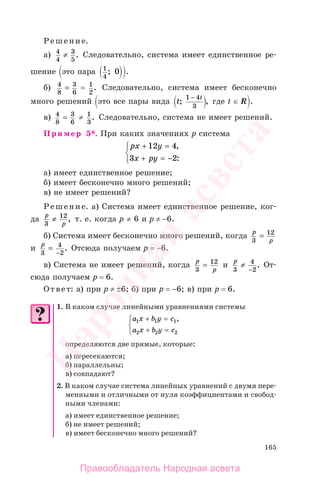 165
Решение.
а) 4
4
3
5
≠ . Следовательно, система имеет единственное ре-
шение это пара 1
4
0; .
б) 4
8
3
6
= = 1
2
. Следовательно, система имеет бесконечно
много решений это все пары вида t
t
; ,
1 4
3
−
где t ∈ R .
в) 4
8
3
6
= ≠ 1
3
. Следовательно, система не имеет решений.
Пример 5*. При каких значениях p система
px y
x py
+ =
+ = −
⎧
⎨
⎩
12 4
3 2
,
:
а) имеет единственное решение;
б) имеет бесконечно много решений;
в) не имеет решений?
Решение. а) Система имеет единственное решение, ког-
да
p
p3
12
≠ , т. е. когда р ≠ 6 и р ≠ −6.
б) Система имеет бесконечно много решений, когда
p
p3
12
=
и
p
3
4
2
=
−
. Отсюда получаем р = −6.
в) Система не имеет решений, когда
p
p3
12
= и
p
3
4
2
≠
−
. От-
сюда получаем р = 6.
Ответ: а) при р ≠ ±6; б) при р = −6; в) при р = 6.
1. В каком случае линейными уравнениями системы
a x b y c
a x b y c
1 1 1
2 2 2
+ =
+ =
⎧
⎨
⎩
,
определяются две прямые, которые:
а) пересекаются;
б) параллельны;
в) совпадают?
2. В каком случае система линейных уравнений с двумя пере-
менными и отличными от нуля коэффициентами и свобод-
ными членами:
а) имеет единственное решение;
б) не имеет решений;
в) имеет бесконечно много решений?
Правообладатель Народная асвета
Народная
асвета
 