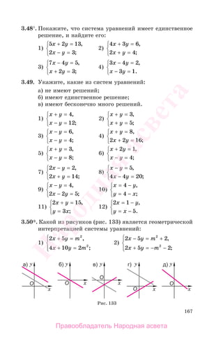 167
3.48°. Покажите, что система уравнений имеет единственное
решение, и найдите его:
1)
5 2 13
2 3
x y
x y
+ =
− =
⎧
⎨
⎩
,
;
2)
4 3 6
2 4
x y
x y
+ =
+ =
⎧
⎨
⎩
,
;
3)
7 4 5
2 3
x y
x y
− =
+ =
⎧
⎨
⎩
,
;
4)
3 4 2
3 1
x y
x y
− =
− =
⎧
⎨
⎩
,
.
3.49. Укажите, какие из систем уравнений:
а) не имеют решений;
б) имеют единственное решение;
в) имеют бесконечно много решений.
1)
x y
x y
+ =
− =
⎧
⎨
⎩
4
12
,
;
2)
x y
x y
+ =
+ =
⎧
⎨
⎩
3
5
,
;
3)
x y
x y
− =
− =
⎧
⎨
⎩
6
4
,
;
4)
x y
x y
+ =
+ =
⎧
⎨
⎩
8
2 2 16
,
;
5)
x y
x y
+ =
− =
⎧
⎨
⎩
3
8
,
;
6)
x y
x y
+ =
− =
⎧
⎨
⎩
2 1
4
,
;
7)
2 2
2 14
x y
x y
− =
+ =
⎧
⎨
⎩
,
;
8)
x y
x y
− =
− =
⎧
⎨
⎩
5
4 4 20
,
;
9)
x y
x y
− =
− =
⎧
⎨
⎩
4
2 2 5
,
;
10)
x y
y x
= −
= −
⎧
⎨
⎩
4
4
,
;
11)
2 15
3
x y
y x
+ =
=
⎧
⎨
⎩
,
;
12)
2 1
5
x y
y x
= −
= −
⎧
⎨
⎩
,
.
3.50*. Какой из рисунков (рис. 133) является геометрической
интерпретацией системы уравнений:
1)
2 5
4 10 2
2
2
x y m
x y m
+ =
+ =
⎧
⎨
⎪
⎩⎪
,
;
2)
2 5 2
2 5 2
2
2
x y m
x y m
− = +
+ = − −
⎧
⎨
⎪
⎩⎪
,
;
Рис. 133
Правообладатель Народная асвета
Народная
асвета
 