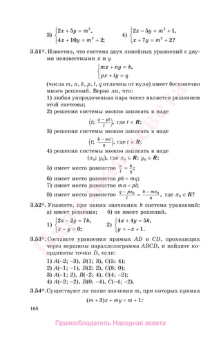 168
3)
2 5
4 10 2
2
2
x y m
x y m
+ =
+ = +
⎧
⎨
⎪
⎩⎪
,
;
4)
2 5 1
7 2
2
2
x y m
х y m
− = +
+ = +
⎧
⎨
⎪
⎩⎪
,
?
3.51*. Известно, что система двух линейных уравнений с дву-
мя неизвестными х и у
mx ny k
px ly q
+ =
+ =
⎧
⎨
⎩
,
(числа m, n, k, p, l, q отличны от нуля) имеет бесконечно
много решений. Верно ли, что:
1) любая упорядоченная пара чисел является решением
этой системы;
2) решения системы можно записать в виде
t
q pt
l
; ,
−
где t ∈ R;
3) решения системы можно записать в виде
t
k mt
n
; ,
−
где t ∈ R;
4) решения системы можно записать в виде
(x0; у0), где x0 ∈ R; у0 ∈ R;
5) имеет место равенство n
l
k
q
= ;
6) имеет место равенство pk = mq;
7) имеет место равенство mn = pl;
8) имеет место равенство
q px
l
k mx
n
− −
=0 0
, где x0 ∈ R?
3.52*. Укажите, при каких значениях k система уравнений:
а) имеет решения; б) не имеет решений.
1)
2 2 7
0
x y k
x y
− =
− =
⎧
⎨
⎩
,
;
2)
4 4 5
1
x y k
y x
+ =
= − +
⎧
⎨
⎩
,
.
3.53*. Составьте уравнения прямых АD и CD, проходящих
через вершины параллелограмма АВСD, и найдите ко-
ординаты точки D, если:
1) А(−2; −3), В(1; 3), С(5; 4);
2) А(−1; −1), В(2; 2), С(8; 0);
3) А(−1; 2), В(−2; 4), С(4; −2);
4) А(−2; −2), В(0; −4), С(−4; −2).
3.54*.Существуют ли такие значения m, при которых прямая
(m + 3)x + my = m + 1:
Правообладатель Народная асвета
Народная
асвета
 