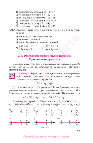 169
1) параллельна прямой 3х − 2у = 7;
2) пересекает прямую 5х + 4у = 1;
3) совпадает с прямой 9х − 6у = 7;
4) параллельна прямой 4х − 3у = 5;
5) пересекает прямую 2х + 5у = 2;
6) совпадает с прямой 5х − 2у = 3?
3.55*. Укажите, при каких значениях а, b и с система урав-
нений:
а) имеет единственное решение;
б) не имеет решений;
в) имеет бесконечно много решений.
1)
ax y c
x by
+ =
+ =
⎧
⎨
⎩
3
2 2
,
;
2)
4 6
8
x ay
bx y c
+ =
+ =
⎧
⎨
⎩
,
.
3.6. Расстояние между двумя точками.
Уравнение окружности
Выведем формулу для вычисления расстояния между
двумя точками на координатной плоскости. Начнем с
простой задачи.
Пример 1. Пусть А(x1) и B(x2) — точки на координат-
ной прямой. Доказать, что расстояние между этими
точками находится по формуле
AB x x= −2 1 .
Доказательство. На рисунке 134 изображены все воз-
можные случаи взаимного расположения трех точек: А, В и
О (начало отсчета на координатной прямой). Напомним, что
АО = ОА = x1 и ВО = ОВ = x2 .
Рассмотрим случай а). Поскольку х1 0, х2 0 и х1 х2,
то АВ = ОА − ОВ = x1 − x2 = −х1 − (−х2) = х2 − х1 = x x2 1− .
Рис. 134
Правообладатель Народная асвета
Народная
асвета
 