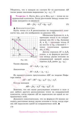 170
Убедитесь, что в каждом из случаев б)—е) расстояние АВ
также равно значению выражения x x2 1− .
Теорема 1. Пусть А(х1; у1) и В(х2; у2) — точки на ко-
ординатной плоскости. Тогда расстояние между этими точ-
ками находится по формуле
AB x x y y= − + −( ) ( ) .2 1
2
2 1
2
(1)
Доказательство.
Пусть точки А и В расположены на координатной плос-
кости так, как это изображено на рисунке 135.
Обозначим буквами А1 и А2
проекции точки А на коорди-
натные оси Ох и Оу, буквами
В1 и В2 — проекции точки В
на оси Ох и Оу, а буквой С —
точку пересечения прямых
АА1 и ВВ2.
Длины отрезков АС и А2В2
равны, а по формуле расстоя-
ния между двумя точками на
координатной прямой длина
отрезка А2В2 равна y y2 1− .
Таким образом,
АС = А2В2 = y y2 1− .
Аналогично
ВС = А1В1 = x x2 1− .
Из прямоугольного треугольника АВС по теореме Пифа-
гора имеем
АВ2
= АС2
+ ВС2
= (у2 − у1)2
+ (х2 − х1)2
.
Откуда находим
AB x x y y= − + −( ) ( ) .2 1
2
2 1
2
Заметим, что все наши рассуждения остаются в силе и
для любого другого расположения точек на координатной
плоскости, когда отрезок АВ не параллелен ни одной из ко-
ординатных осей.
Докажите самостоятельно, что по формуле (1) можно на-
ходить расстояние между двумя точками и тогда, когда отре-
зок АВ параллелен одной из координатных осей.
Рис. 135
Правообладатель Народная асвета
Народная
асвета
 