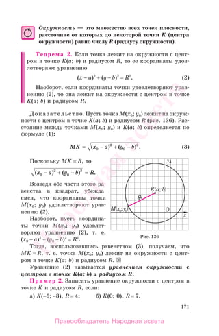 171
Окружность — это множество всех точек плоскости,
расстояние от которых до некоторой точки K (центра
окружности) равно числу R (радиусу окружности).
Теорема 2. Если точка лежит на окружности с цент-
ром в точке K(a; b) и радиусом R, то ее координаты удов-
летворяют уравнению
(x − a)2
+ (y − b)2
= R2
. (2)
Наоборот, если координаты точки удовлетворяют урав-
нению (2), то она лежит на окружности с центром в точке
K(a; b) и радиусом R.
Доказательство. Пусть точка М(х0; у0) лежит на окруж-
ности с центром в точке K(a; b) и радиусом R (рис. 136). Рас-
стояние между точками М(х0; у0) и K(a; b) определяется по
формуле (1):
MK x a y b= − + −( ) ( ) .0
2
0
2
(3)
Поскольку MK = R, то
( ) ( ) .x a y b R0
2
0
2
− + − =
Возведя обе части этого ра-
венства в квадрат, убежда-
емся, что координаты точки
М(х0; у0) удовлетворяют урав-
нению (2).
Наоборот, пусть координа-
ты точки М(х0; у0) удовлет-
воряют уравнению (2), т. е.
(x0 − а)2
+ (y0 − b)2
= R2
.
Тогда, воспользовавшись равенством (3), получаем, что
MK = R, т. е. точка М(х0; у0) лежит на окружности с цент-
ром в точке K(a; b) и радиусом R.
Уравнение (2) называется уравнением окружности с
центром в точке K(a; b) и радиусом R.
Пример 2. Записать уравнение окружности с центром в
точке K и радиусом R, если:
а) K(−5; −3), R = 4; б) K(0; 0), R = 7.
Рис. 136
Правообладатель Народная асвета
Народная
асвета
 