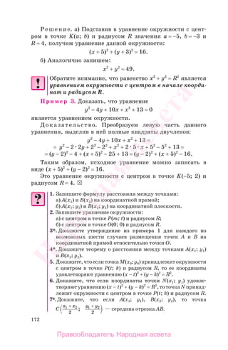 172
Решение. а) Подставив в уравнение окружности с цент-
ром в точке K(a; b) и радиусом R значения а = −5, b = −3 и
R = 4, получим уравнение данной окружности:
(х + 5)2
+ (у + 3)2
= 16.
б) Аналогично запишем:
х2
+ у2
= 49.
Обратите внимание, что равенство х2
+ у2
= R2
является
уравнением окружности с центром в начале коорди-
нат и радиусом R.
Пример 3. Доказать, что уравнение
у2
− 4у + 10х + х2
+ 13 = 0
является уравнением окружности.
Доказательство. Преобразуем левую часть данного
уравнения, выделив в ней полные квадраты двучленов:
у2
− 4у + 10х + х2
+ 13 =
= у2
− 2 2у + 22
− 22
+ х2
+ 2 5 х + 52
− 52
+ 13 =
= (у − 2)2
− 4 + (х + 5)2
− 25 + 13 = (у − 2)2
+ (х + 5)2
− 16.
Таким образом, исходное уравнение можно записать в
виде (х + 5)2
+ (у − 2)2
= 16.
Это уравнение окружности с центром в точке K(−5; 2) и
радиусом R = 4.
1. Запишите формулу расстояния между точками:
а) А(x1) и В(x2) на координатной прямой;
б) А(x1; у1) и В(x2; у2) на координатной плоскости.
2. Запишите уравнение окружности:
а) с центром в точке Р(m; t) и радиусом R;
б) с центром в точке О(0; 0) и радиусом R.
3*. Докажите утверждение из примера 1 для каждого из
возможных шести случаев размещения точек А и В на
координатной прямой относительно точки О.
4*. Докажите теорему о расстоянии между точками А(x1; у1)
и В(x2; у2).
5. Докажите,чтоеслиточкаМ(x0;у0)принадлежитокружности
с центром в точке Р(t; k) и радиусом R, то ее координаты
удовлетворяют уравнению (х − t)2
+ (у − k)2
= R2
.
6. Докажите, что если координаты точки N(x1; у1) удовле-
творяютуравнению(х − t)2
+ (у − k)2
= R2
,тоточкаNпринад-
лежит окружности с центром в точке Р(t; k) и радиусом R.
7*.Докажите, что если А(x1; у1), В(x2; у2), то точка
С
x x y y1 2 1 2
2 2
+ +
; — середина отрезка АВ.
Правообладатель Народная асвета
Народная
асвета
 