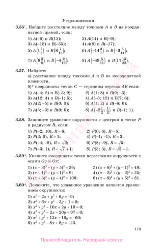 173
Упражнения
3.56°. Найдите расстояние между точками А и В на коорди-
натной прямой, если:
1) А(−6) и В(12); 2) А(14) и В(−9);
3) А(−18) и В(−35); 4) А(8) и В(−17);
5) А 12
5
и В 8 7
15
; 6) А −14 3
7
и В −3 5
14
;
7) А 9 3
8
и В −4 9
16
; 8) А −49 5
11
и В 17 13
22
.
3.57. Найдите:
а) расстояние между точками А и В на координатной
плоскости,
б)* координаты точки С — середины отрезка АВ если:
1) А(−4; 2) и В(−3; 9); 2) А(1; 8) и В(9; −3);
3) А(12; 4) и В(−1; 5); 4) А(−3; 12) и В(7; 8);
5) А(2; −5) и В(0; 3); 6) А(1; 2) и В(−6; 0);
7) А(5; −3) и В(0; 0); 8) А −21
2
1
2
; и В(−1; 1).
3.58. Запишите уравнение окружности с центром в точке Р
и радиусом R, если:
1) Р(−2; 10), R = 6; 2) Р(0; 6), R = 5;
3) Р(3; 0), R = 1; 4) Р(−1; −1), R = 3;
5) Р(−4; −8), R = 3; 6) Р(8; −9), R = 5;
7) Р(−3; 1), R = 7 1+ ; 8) Р(3; 3), R = 2 1− .
3.59*. Укажите координаты точек пересечения окружности с
осями Оy и Оx:
1) (х − 3)2
+ (у + 5)2
= 36; 2) (х + 6)2
+ (у − 1)2
= 49;
3) (х − 1)2
+ (у + 1)2
= 9; 4) (х − 2)2
+ (у − 2)2
= 25;
5) (х + 3)2
+ (у − 4)2
= 100; 6) (х − 6)2
+ (у + 5)2
= 81.
3.60*. Докажите, что указанное уравнение является уравне-
нием окружности:
1) х2
− 2х + у2
+ 6у = −9;
2) х2
+ 6х + у2
− 2у + 1 = 0;
3) х2
+ у2
− 10х + 2у + 10 = 0;
4) х2
+ у2
− 2х − 20у + 97 = 0;
5) х2
+ у2
+ 12х + 10у = −60;
6) х2
+ у2
− 8х + 8у = −23.
Правообладатель Народная асвета
Народная
асвета
 