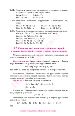 174
3.61. Запишите уравнение окружности с центром в начале
координат, проходящей через точку:
1) М(−3; 4); 2) Р(2; −7);
3) K(−5; −3); 4) T(−1; −9).
3.62*.Запишите уравнение окружности с диаметром АВ,
если:
1) А(1; 3), В(−7; −3); 2) А(3; −2), В(−5; −8);
3) А(−2; 7), В(6; 1); 4) А(−4; −5), В(−2; 3).
3.63. Запишите уравнения прямых, которые содержат меди-
аны АА1, ВВ1 и СС1 треугольника АВС, если:
1) А(−2; 1), В(5; 3), С(8; −2);
2) А(−4; −2), В(3; −4), С(11; 2);
3) А(−4; 3), В(−5; −4), С(8; 2);
4) А(10; 3), В(−1; 2), С(1; 5).
3.7. Системы, состоящие из уравнения первой
и уравнения второй степени с двумя переменными
С уравнениями первой степени с двумя переменными мы
уже знакомы (см. п. 3.1).
Определение. Уравнением второй степени с двумя
переменными х и у называется уравнение вида
ах2
++ bxy ++ cy2
++ dx ++ ey ++ f == 0,
где хотя бы один из коэффициентов а, b, c не равен нулю.
Рассмотрим системы, состоящие из уравнения первой
степени и уравнения второй степени. Такие системы всегда
можно решить способом подстановки.
Пример 1. Решить систему уравнений
2 8 2 3 2 0
2 1
2 2
x xy y x y
x y
+ − + − − =
− =
⎧
⎨
⎩
,
.
Решение. Преобразуем второе уравнение данной систе-
мы, выразив у через х:
у = 2х − 1.
Подставим это выражение вместо у в первое уравнение
данной системы:
2х2
+ 8х(2х − 1) − 2(2х − 1)2
+ 3х − (2х − 1) − 2 = 0.
Правообладатель Народная асвета
Народная
асвета
 