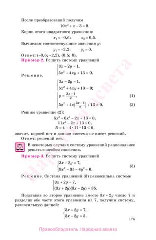 175
После преобразований получим
10х2
+ х − 3 = 0.
Корни этого квадратного уравнения:
х1 = −0,6; х2 = 0,5.
Вычислим соответствующие значения у:
у1 = −2,2; у2 = 0.
Ответ: (−0,6; −2,2), (0,5; 0).
Пример 2. Решить систему уравнений
3 2 1
5 4 13 02
x y
x xy
− =
+ + =
⎧
⎨
⎩
,
.
Решение.
3 2 1
5 4 13 02
x y
x xy
− =
+ + =
⎧
⎨
⎩
,
;
y
x x
x
x
=
+ + =
⎧
⎨
⎪
⎩
⎪
−
−
3 1
2
3 1
2
5 4 13 02
,
.
Решим уравнение (2):
5х2
+ 6х2
− 2х + 13 = 0,
11х2
− 2х + 13 = 0,
D = 4 − 4 11 13 0,
значит, корней нет и данная система не имеет решений.
Ответ: решений нет.
В некоторых случаях систему уравнений рациональнее
решать способом сложения.
Пример 3. Решить систему уравнений
3 2 7
9 35 4 02 2
x y
x y
+ =
− − =
⎧
⎨
⎩
,
.
(3)
Решение. Система уравнений (3) равносильна системе
3 2 7
3 2 3 2 35
x y
x y x y
+ =
+ − =
⎧
⎨
⎩
,
( )( ) .
Подставив во второе уравнение вместо 3х + 2у число 7 и
разделив обе части этого уравнения на 7, получим систему,
равносильную данной:
3 2 7
3 2 5
x y
x y
+ =
− =
⎧
⎨
⎩
,
.
(1)
(2)
(1)
(2)
Правообладатель Народная асвета
Народная
асвета
 