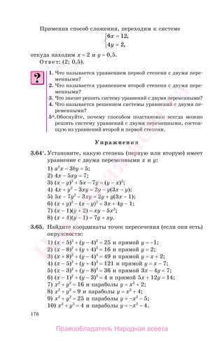 176
Применив способ сложения, переходим к системе
6 12
4 2
x
y
=
=
⎧
⎨
⎩
,
,
откуда находим х = 2 и у = 0,5.
Ответ: (2; 0,5).
1. Что называется уравнением первой степени с двумя пере-
менными?
2. Что называется уравнением второй степени с двумя пере-
менными?
3. Что значит решить систему уравнений с двумя переменными?
4. Что называется решением системы уравнений с двумя пе-
ременными?
5*.Обоснуйте, почему способом подстановки всегда можно
решить систему уравнений с двумя переменными, состоя-
щую из уравнений второй и первой степени.
Упражнения
3.64°. Установите, какую степень (первую или вторую) имеет
уравнение с двумя переменными х и у:
1) а2
х − 3by = 5;
2) 4х − 5хy = 7;
3) (х − y)2
+ 5х − 7y = (y − х)2
;
4) 4х + y2
− 3хy = 2y − y(3х − y);
5) 5х − 7y2
− 3хy = 2y + y(3х − 1);
6) (х + y)2
− (х − y)2
= 3х + 4y − 1;
7) (х − 1)(y + 2) = хy − 5х2
;
8) (х + 4)(y − 1) = 7y + хy.
3.65. Найдите координаты точек пересечения (если они есть)
окружности:
1) (х + 5)2
+ (y − 4)2
= 25 и прямой y = −1;
2) (х − 8)2
+ (y + 4)2
= 16 и прямой y = 2;
3) (х + 8)2
+ (y − 4)2
= 49 и прямой y = x + 2;
4) (х − 5)2
+ (y + 4)2
= 121 и прямой y = x − 7;
5) (х − 3)2
+ (y − 8)2
= 36 и прямой 3х − 4y = 7;
6) (х − 1)2
+ (y − 3)2
= 4 и прямой 5х + 12y = 14;
7) х2
+ y2
= 16 и параболы у = х2
+ 2;
8) х2
+ y2
= 9 и параболы у = х2
+ 4;
9) х2
+ y2
= 25 и параболы у = −х2
− 5;
10) х2
+ y2
= 4 и параболы у = −х2
− 4.
Правообладатель Народная асвета
Народная
асвета
 