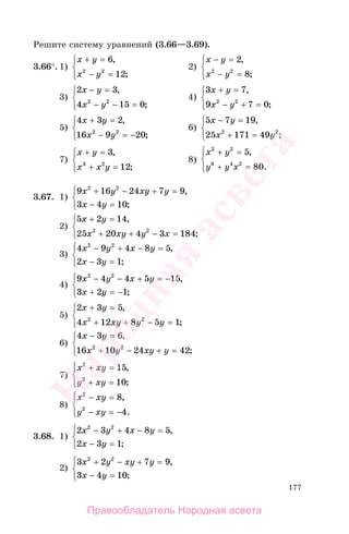 177
Решите систему уравнений (3.66—3.69).
3.66°. 1)
x y
x y
+ =
− =
⎧
⎨
⎩
6
122 2
,
;
2)
x y
x y
− =
− =
⎧
⎨
⎩
2
82 2
,
;
3)
2 3
4 15 02 2
x y
x y
− =
− − =
⎧
⎨
⎩
,
;
4)
3 7
9 7 02 2
x y
x y
+ =
− + =
⎧
⎨
⎩
,
;
5)
4 3 2
16 9 202 2
x y
x y
+ =
− = −
⎧
⎨
⎩
,
;
6)
5 7 19
25 171 492 2
x y
x y
− =
+ =
⎧
⎨
⎩
,
;
7)
x y
x x y
+ =
+ =
⎧
⎨
⎩
3
123 2
,
;
8)
x y
y y x
2 2
6 4 2
5
80
+ =
+ =
⎧
⎨
⎪
⎩⎪
,
.
3.67. 1)
9 16 24 7 9
3 4 10
2 2
x y xy y
x y
+ − + =
− =
⎧
⎨
⎩
,
;
2)
5 2 14
25 20 4 3 1842 2
x y
x xy y x
+ =
+ + − =
⎧
⎨
⎩
,
;
3)
4 9 4 8 5
2 3 1
2 2
x y x y
x y
− + − =
− =
⎧
⎨
⎩
,
;
4)
9 4 4 5 15
3 2 1
2 2
x y x y
x y
− − + = −
+ = −
⎧
⎨
⎩
,
;
5)
2 3 5
4 12 8 5 12 2
x y
x xy y y
+ =
+ + − =
⎧
⎨
⎩
,
;
6)
4 3 6
16 10 24 422 2
x y
x y xy y
− =
+ − + =
⎧
⎨
⎩
,
;
7)
x xy
y xy
2
2
15
10
+ =
+ =
⎧
⎨
⎪
⎩⎪
,
;
8)
x xy
y xy
2
2
8
4
− =
− = −
⎧
⎨
⎪
⎩⎪
,
.
3.68. 1)
2 3 4 8 5
2 3 1
2 2
x y x y
x y
− + − =
− =
⎧
⎨
⎩
,
;
2)
3 2 7 9
3 4 10
2 2
x y xy y
x y
+ − + =
− =
⎧
⎨
⎩
,
;
Правообладатель Народная асвета
Народная
асвета
 
