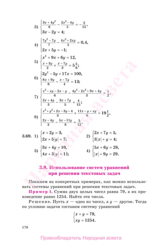 178
3)
3 4
6
2 4
5
2
15
2 2
3 2 4
x y x y
x y
+ −
− = −
− =
⎧
⎨
⎪
⎩⎪
,
;
4)
7 7
7
4 2
5
2 2
0 4
2 5 1
y y x xy
x y
− +
− =
+ = −
⎧
⎨
⎪
⎩⎪
, ,
;
5)
x x y
x y x y
2
9 6 12
5
3
2
7
3
5
6
+ + =
+ =
⎧
⎨
⎪
⎩⎪
+ −
,
;
6)
2 5 17 100
13
2
8 9
6
7
4
y y x
x y x y
− + =
− =
⎧
⎨
⎪
⎩⎪
+ −
,
;
7)
x xy x y y x x y
x y x y
2 2 2
2
6
4 2 9 4
3
1
2
2 4
3
3 7
5
4
15
− − − − + +
+ +
− =
− =
⎧
⎨
⎪
⎩
⎪
,
;
8)
x y x y x y xy
x y x y
2 2
2 3 4
3
11
6
1
2
2 4
3
5 11
8
5
12
19
+ + − − − +
− −
+ =
− =
⎧
⎨
⎪
⎩
⎪
,
.
3.69. 1)
x y
x y
+ =
+ =
⎧
⎨
⎪
⎩⎪
2 3
2 5 7
,
;
2)
2 7 5
3 4
x y
x y
+ =
+ =
⎧
⎨
⎪
⎩⎪
,
;
3)
3 4 10
4 3 11
x y
x y
+ =
+ =
⎧
⎨
⎪
⎩⎪
,
;
4)
5 6 28
9 29
x y
x y
+ =
+ =
⎧
⎨
⎪
⎩⎪
,
.
3.8. Использование систем уравнений
при решении текстовых задач
Покажем на конкретных примерах, как можно использо-
вать системы уравнений при решении текстовых задач.
Пример 1. Сумма двух целых чисел равна 79, а их про-
изведение равно 1254. Найти эти числа.
Решение. Пусть х — одно из чисел, а у — другое. Тогда
по условию задачи составим систему уравнений
x y
xy
+ =
=
⎧
⎨
⎩
79
1254
,
.
Правообладатель Народная асвета
Народная
асвета
 