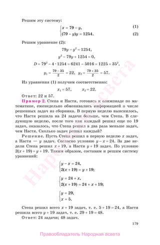 179
Решим эту систему:
x y
y y
= −
− =
⎧
⎨
⎩
79
79 1254
,
( ) .
Решим уравнение (2):
79у − у2
= 1254,
у2
− 79у + 1254 = 0,
D = 792
− 4 1254 = 6241 − 5016 = 1225 = 352
,
у1 =
79 35
2
−
= 22, у2 =
79 35
2
+
= 57.
Из уравнения (1) получим соответственно:
х1 = 57, х2 = 22.
Ответ: 22 и 57.
Пример 2. Степа и Настя, готовясь к олимпиаде по ма-
тематике, еженедельно обменивались информацией о числе
решенных задач из сборника. В первую неделю выяснилось,
что Настя решила на 24 задачи больше, чем Степа. В сле-
дующую неделю, после того как каждый решил еще по 19
задач, оказалось, что Степа решил в два раза меньше задач,
чем Настя. Сколько задач решил каждый?
Решение. Пусть Степа решил в первую неделю х задач,
а Настя — у задач. Согласно условию у − х = 24. За две не-
дели Степа решил х + 19, а Настя у + 19 задач. По условию
2(х + 19) = у + 19. Таким образом, составим и решим систему
уравнений:
y x
x y
− =
+ = +
⎧
⎨
⎩
24
2 19 19
,
( ) ;
y x
x x
= +
+ = + +
⎧
⎨
⎩
24
2 19 24 19
,
( ) ;
y
x
=
=
⎧
⎨
⎩
29
5
,
.
Степа решил всего х + 19 задач, т. е. 5 + 19 = 24, а Настя
решила всего у + 19 задач, т. е. 29 + 19 = 48.
Ответ: 24 задачи; 48 задач.
(1)
(2)
(1)
(2)
Правообладатель Народная асвета
Народная
асвета
 