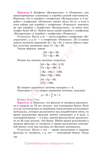 180
Пример 3. Конфеты «Белорусские» и «Ромашка» для
транспортировки упакованы в коробки разной вместимости.
Известно, что 4 коробки с конфетами «Белорусские» и 5 ко-
робок с конфетами «Ромашка» имеют массу 55 кг, а если в
этом наборе три коробки с конфетами «Ромашка» заменить
на три коробки с конфетами «Белорусские», то масса всех
конфет будет 49 кг. Найти массу одной коробки с конфетами
«Белорусские» и коробки с конфетами «Ромашка».
Решение. Пусть х кг — масса коробки с конфетами «Бе-
лорусские», а у кг — с конфетами «Ромашка». По условию
задачи запишем уравнение 4х + 5у = 55, а после обмена коро-
бок получим уравнение вида 7х + 2у = 49.
Таким образом, имеем
4 5 55
7 2 49
x y
x y
+ =
+ =
⎧
⎨
⎩
,
.
Решим эту систему методом сложения:
4 5 55
7 2 49
2
5
x y
x y
+ =
+ =
⎧
⎨
⎩
−,
;
( )
− − = −
+ =
⎧
⎨
⎩
8 10 110
35 10 245
x y
x y
,
;
4 5 55
27 135
x y
x
+ =
=
⎧
⎨
⎩
,
.
Из второго уравнения системы находим х = 5.
Подставив х = 5 в первое уравнение системы, получим:
y = − =11 5 74
5
.
Ответ: 5 кг; 7 кг.
Пример 4. Известно, что фильтр от сигареты разлагает-
ся в природе на 10 лет дольше, чем консервная банка. Если
для их изготовления по новейшим технологиям использовать
материалы, которые разлагаются под воздействием света, то
время разложения фильтра можно уменьшить в 2 раза, а
консервной банки — в 5 раз, причем фильтр будет разлагать-
ся на 32 года дольше, чем банка. Найти время разложения в
природе фильтра от сигареты и время разложения консерв-
ной банки, если они сделаны из обычных материалов.
Решение. Пусть х лет — время разложения в природе
фильтра от сигареты, а у лет — консервной банки. Тогда
Правообладатель Народная асвета
Народная
асвета
 