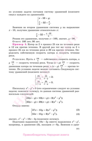 181
по условию задачи составим систему уравнений (поясните
смысл каждого из уравнений):
х у
х у
− =
− =
⎧
⎨
⎪
⎩⎪
10
32
2 5
;
.
Заменив во втором уравнении системы у на выражение
х − 10, получим уравнение относительно х:
х х
2
10
5
32− =
−
.
Решив это уравнение, получим х = 100, значит, у = 90.
Ответ: 100 лет; 90 лет.
Пример 5. Катер за 2 ч прошел 25 км по течению реки
и 12 км против течения. В другой раз тот же катер за 3 ч
прошел 35 км по течению реки и 20 км против течения. Оп-
ределить собственную скорость катера и скорость течения
реки.
Решение. Пусть х км
ч
— собственная скорость катера, а
у км
ч
— скорость течения реки. Тогда (х + у) км
ч
— скорость
движения катера по течению реки, а (х − у) км
ч
— против те-
чения. По условию задачи можно составить следующую сис-
тему уравнений (поясните почему):
25 12
35 20
2
3
х у х у
х у х у
+ −
+ −
+ =
+ =
⎧
⎨
⎪
⎩
⎪
;
.
Поскольку х2
− у2
≠ 0 (это ограничение следует из условия
задачи; поясните почему), то данная система уравнений рав-
носильна следующей:
25 12 2
35 20 3
2 2
2 2
( ) ( ) ( );
( ) ( ) ( ).
х у х у х у
х у х у х у
− + + = −
− + + = −
⎧
⎨
⎪
⎩⎪
Откуда имеем:
37 13 2
55 15 3
2 2
2 2
х у х у
х у х у
− = −
− = −
⎧
⎨
⎪
⎩⎪
( );
( ),
значит, х2
− у2
= 18х − 2у (поясните почему).
Подставив выражение 18х − 2у вместо выражения х2
− у2
,
например, в уравнение (3), находим х = 9у. Заменив в урав-
(3)
(4)
(3)
(4)
Правообладатель Народная асвета
Народная
асвета
 