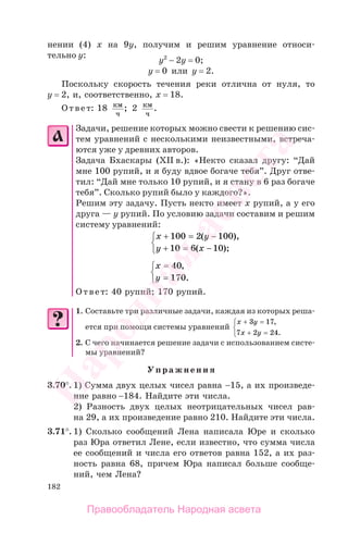 182
нении (4) х на 9у, получим и решим уравнение относи-
тельно у:
у2
− 2у = 0;
у = 0 или у = 2.
Поскольку скорость течения реки отлична от нуля, то
у = 2, и, соответственно, х = 18.
Ответ: 18 км
ч
; 2 км
ч
.
Задачи, решение которых можно свести к решению сис-
тем уравнений с несколькими неизвестными, встреча-
ются уже у древних авторов.
Задача Бхаскары (ХII в.): «Некто сказал другу: “Дай
мне 100 рупий, и я буду вдвое богаче тебя”. Друг отве-
тил: “Дай мне только 10 рупий, и я стану в 6 раз богаче
тебя”. Сколько рупий было у каждого?».
Решим эту задачу. Пусть некто имеет х рупий, а у его
друга — у рупий. По условию задачи составим и решим
систему уравнений:
x y
y x
+ = −
+ = −
⎧
⎨
⎩
100 2 100
10 6 10
( ),
( );
x
y
=
=
⎧
⎨
⎩
40
170
,
.
Ответ: 40 рупий; 170 рупий.
1. Составьте три различные задачи, каждая из которых реша-
ется при помощи системы уравнений
x y
x y
+ =
+ =
⎧
⎨
⎩
3 17
7 2 24
,
.
2. С чего начинается решение задачи с использованием систе-
мы уравнений?
Упражнения
3.70°. 1) Сумма двух целых чисел равна −15, а их произведе-
ние равно −184. Найдите эти числа.
2) Разность двух целых неотрицательных чисел рав-
на 29, а их произведение равно 210. Найдите эти числа.
3.71°. 1) Сколько сообщений Лена написала Юре и сколько
раз Юра ответил Лене, если известно, что сумма числа
ее сообщений и числа его ответов равна 152, а их раз-
ность равна 68, причем Юра написал больше сообще-
ний, чем Лена?
Правообладатель Народная асвета
Народная
асвета
 