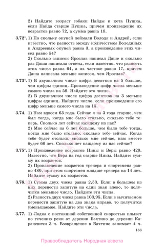 183
2) Найдите возраст собаки Найды и кота Пушка,
если Найда старше Пушка, причем произведение их
возрастов равно 72, а сумма равна 18.
3.72°. 1) По скольку окуней поймали Володя и Андрей, если
известно, что разность между количеством Володиных
и Андреевых окуней равна 3, а произведение этих чи-
сел равно 54?
2) Сколько записок Ярослав написал Даше и сколько
раз Даша написала ответы, если известно, что разность
этих чисел равна 64, а их частное равно 17, причем
Даша написала меньше записок, чем Ярослав?
3.73°. 1) В двузначном числе цифра десятков на 5 больше,
чем цифры единиц. Произведение цифр числа меньше
самого числа на 58. Найдите это число.
2) В двузначном числе цифра десятков на 3 меньше
цифры единиц. Найдите число, если произведение его
цифр меньше самого числа на 15.
3.74. 1) Нам вдвоем 63 года. Сейчас я на 3 года старше, чем
был тогда, когда мне было столько, сколько тебе те-
перь. Сколько лет сейчас каждому из нас?
2) Мне сейчас на 6 лет больше, чем было тебе тогда,
когда мне было столько, сколько тебе сейчас. Когда
тебе будет столько, сколько мне сейчас, нам вместе
будет 60 лет. Сколько лет каждому из нас сейчас?
3.75°. 1) Произведение возрастов Нины и Веры равно 420.
Известно, что Вера на год старше Нины. Найдите сум-
му их возрастов.
2) Произведение возрастов тренера и спортсмена рав-
но 480, при этом спортсмен младше тренера на 14 лет.
Найдите сумму их возрастов.
3.76. 1) Сумма двух чисел равна 2,53. Если в большем из
них перенести запятую на один знак влево, то полу-
чится меньшее число. Найдите эти числа.
2) Разность двух чисел равна 103,95. Если в вычитаемом
перенести запятую на два знака вправо, то получится
уменьшаемое. Найдите эти числа.
3.77. 1) Лодка с постоянной собственной скоростью плывет
по течению реки от деревни Бахтино до деревни Ка-
раневичи 3 ч. Возвращение в Бахтино занимает 4 ч.
Правообладатель Народная асвета
Народная
асвета
 