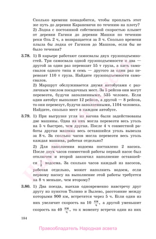 184
Сколько времени понадобится, чтобы проплыть этот
же путь до деревни Караневичи по течению на плоту?
2) Лодка с постоянной собственной скоростью плывет
от деревни Гагики до деревни Машки по течению
реки Оль 2 ч, а возвращается за 3 ч. Сколько времени
плыла бы лодка от Гагиков до Машков, если бы не
было течения?
3.78. 1) В карьере работают самосвалы двух грузоподъемно-
стей. Три самосвала одной грузоподъемности и два —
другой за один раз перевозят 55 т груза, а пять само-
свалов одного типа и семь — другого за один раз пе-
ревозят 110 т груза. Найдите грузоподъемности само-
свалов.
2) Маршрут обслуживается двумя автобусами с раз-
личным числом посадочных мест. За 5 рейсов они могут
перевезти, будучи заполненными, 535 человек. Если
один автобус выполнит 12 рейсов, а другой — 8 рейсов,
то они перевезут, будучи заполненными, 1104 человека.
Найдите, сколько мест в каждом автобусе.
3.79. 1) При выгрузке угля из вагона были задействованы
две машины. Одна из них могла перевезти весь уголь
на 5 ч быстрее, чем другая. После 4 ч совместной ра-
боты другая машина весь оставшийся уголь вывезла
за 8 ч. За сколько часов могла перевезти весь уголь
каждая машина, работая отдельно?
2) Для наполнения водоема поставлено 2 насоса.
После двух часов совместной работы первый насос был
отключен и второй закончил наполнение оставшей-
ся 1
3
водоема. За сколько часов каждый из насосов,
работая отдельно, может наполнить водоем, если
первому насосу на выполнение этой работы требуется
на 8 ч меньше, чем второму?
3.80. 1) Два поезда, выехав одновременно навстречу друг
другу из пунктов Толино и Зылево, расстояние между
которыми 900 км, встретятся через 5 ч. Если один из
них увеличит скорость на 10 км
ч
, а другой уменьшит
скорость на 40 км
ч
, то к моменту встречи один из них
Правообладатель Народная асвета
Народная
асвета
 
