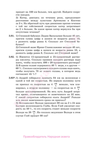 проедет на 180 км больше, чем другой. Найдите скоро-
сти поездов.
2) Катер, двигаясь по течению реки, преодолевает
расстояние между пунктами Артемьево и Коптево
за 3 ч. На обратный путь при движении против течения
с той же собственной скоростью катер затрачивает
на 2 ч больше. За какое время катер вернулся бы при
отсутствии течения?
3.81. 1) Степиной бабушке Лидии Васильевне больше 40 лет,
причем сумма цифр в записи ее возраста равна 10,
а разность цифр равна 4. Сколько лет Степиной ба-
бушке?
2) Степиной маме Ирине Станиславовне меньше 40 лет,
причем сумма цифр в записи ее возраста равна 10, а
разность цифр равна 6. Сколько лет Степиной маме?
3.82. 1) Имеются 15-процентный и 25-процентный раство-
ры кислоты. Сколько граммов каждого раствора надо
взять, чтобы получить 400 г 20-процентного раствора?
2) В одном сплаве содержится 40 % меди, а в другом —
60 %. Сколько килограммов каждого сплава надо взять,
чтобы получить 70 кг нового сплава, в котором медь
составляет 45 %?
3.83*.1) Андрей собирался проехать 84 км на велосипеде с
одной и той же скоростью. Но первую половину пути
он проехал со скоростью на 4 км
ч
меньше, чем пла-
нировал, а вторую половину — со скоростью на 4 км
ч
больше запланированной. На весь путь Андрей затра-
тил время, отличающееся от намеченного на 32 мин.
С какой скоростью собирался ехать Андрей? Раньше
или позже намеченного срока он приехал?
2) Мотоциклист Володя проезжает 80 км на 2 ч 24 мин
быстрее велосипедиста Глеба. Если Глеб увеличит ско-
рость на 50 %, то его скорость станет меньше скорости
Володи на 20 км
ч
. На сколько медленнее Володи в этом
случае Глеб проедет 80 км?
Правообладатель Народная асвета
Народная
асвета
 