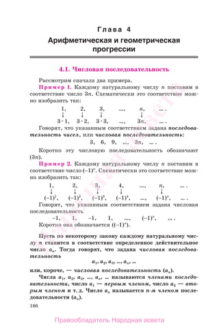 186
Гл а в а 4
Арифметическая и геометрическая
прогрессии
4.1. Числовая последовательность
Рассмотрим сначала два примера.
Пример 1. Каждому натуральному числу n поставим в
соответствие число 3n. Схематически это соответствие мож-
но изобразить так:
1, 2, 3, …, n, … .
3 1, 3 2, 3 3, …, 3n, … .
Говорят, что указанным соответствием задана последова-
тельность чисел, или числовая последовательность:
3, 6, 9, …, 3n, … .
Коротко эту числовую последовательность обозначают
(3n).
Пример 2. Каждому натуральному числу n поставим в
соответствие число (−1)n
. Схематически это соответствие мож-
но изобразить так:
1, 2, 3, 4, …, n, … .
(−1)1
, (−1)2
, (−1)3
, (−1)4
, …, (−1)n
, … .
Говорят, что указанным соответствием задана числовая
последовательность
−1, 1, −1, 1, …, (−1)n
, … .
Коротко она обозначается ((−1)n
).
Пусть по некоторому закону каждому натуральному чис-
лу n ставится в соответствие определенное действительное
число аn. Тогда говорят, что задана числовая последова-
тельность
a1, a2, a3, …, an, …
или, короче, — числовая последовательность (an).
Числа a1, a2, a3, …, an, … называются членами последо-
вательности, число a1 — первым членом, число a2 — вто-
рым членом и т. д. Число an называется n-м членом после-
довательности (an).
Правообладатель Народная асвета
Народная
асвета
 
