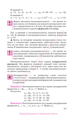 187
В примере 1:
а1 = 3, a2 = 6, a3 = 9, …, a19 = 3 19 = 57, …, an = 3n.
В примере 2:
а1 = −1, a2 = 1, a3 = −1, …, a19 = (−1)19
= −1, …, an = (−1)n
.
Задать числовую последовательность — это значит за-
дать закон, по которому для каждого натурального чис-
ла n определяется ее n-й член. В алгебре числовая пос-
ледовательность задается формулой n-го члена.
Так, в примере 1 последовательность задается формулой
аn = 3n. В примере 2 последовательность задается формулой
аn = (−1)n
.
Закон, по которому каждому натуральному числу ста-
вится в соответствие определенное действительное число,
есть не что иное, как числовая функция с областью опреде-
ления N (множеством натуральных чисел). Следовательно,
задать числовую последовательность — это значит за-
дать функцию с областью определения N и множеством
значений, содержащихся в R (множестве действитель-
ных чисел).
Последовательность может быть задана рекуррентной
формулой. Эта формула выражает каждый член последо-
вательности, начиная с некоторого k-го, через один или не-
сколько предыдущих; первые k − 1 членов последовательнос-
ти просто указываются.
Рекуррентный — от латинского слова recurrens
(recurrentis) — возвращающийся. Последовательность,
которую задают рекуррентной формулой, называют еще
возвратной.
Пример 3. Последовательность (аn) задана рекуррентной
формулой аn = 2аn − 1 − 3, a1 = 7. Найти а5.
Решение.
a2 = 2a1 − 3 = 2 7 − 3 = 11;
a3 = 2a2 − 3 = 2 11 − 3 = 19;
a4 = 2a3 − 3 = 2 19 − 3 = 35;
a5 = 2a4 − 3 = 2 35 − 3 = 67.
Пример 4. Последовательность (аn) задана рекуррентной
формулой аn + 1 = аn − 1 + аn и a1 = a2 = 1. Найти а7.
Правообладатель Народная асвета
Народная
асвета
 
