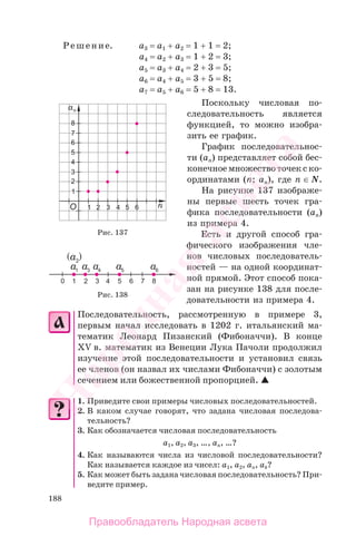 188
Решение. a3 = a1 + a2 = 1 + 1 = 2;
a4 = a2 + a3 = 1 + 2 = 3;
a5 = a3 + a4 = 2 + 3 = 5;
a6 = a4 + a5 = 3 + 5 = 8;
a7 = a5 + a6 = 5 + 8 = 13.
Поскольку числовая по-
следовательность является
функцией, то можно изобра-
зить ее график.
График последовательнос-
ти (аn) представляет собой бес-
конечное множество точек с ко-
ординатами (n; аn), где n ∈ N.
На рисунке 137 изображе-
ны первые шесть точек гра-
фика последовательности (аn)
из примера 4.
Есть и другой способ гра-
фического изображения чле-
нов числовых последователь-
ностей — на одной координат-
ной прямой. Этот способ пока-
зан на рисунке 138 для после-
довательности из примера 4.
Последовательность, рассмотренную в примере 3,
первым начал исследовать в 1202 г. итальянский ма-
тематик Леонард Пизанский (Фибоначчи). В конце
XV в. математик из Венеции Лука Пачоли продолжил
изучение этой последовательности и установил связь
ее членов (он назвал их числами Фибоначчи) с золотым
сечением или божественной пропорцией.
1. Приведите свои примеры числовых последовательностей.
2. В каком случае говорят, что задана числовая последова-
тельность?
3. Как обозначается числовая последовательность
а1, а2, а3, …, аn, …?
4. Как называются числа из числовой последовательности?
Как называется каждое из чисел: а1, а2, аn, аk?
5. Как может быть задана числовая последовательность? При-
ведите пример.
Рис. 137
Рис. 138
Правообладатель Народная асвета
Народная
асвета
 