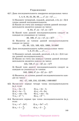 189
Упражнения
4.1°. Дана последовательность квадратов натуральных чисел
1, 4, 9, 16, 25, 36, 49, …, n2
, (n + 1)2
, … .
1) Назовите четвертый, седьмой, девятый, n-й, (n + 3)-й
члены данной последовательности.
2) Каким по счету (по номеру) членом данной последо-
вательности является каждое из чисел:
9, 64, k2
, (n − 1)2
, (n + 2)2
?
3) Какой член данной последовательности следует за
каждым из указанных ее членов:
49, 100, k2
, (n + 1)2
, (n + 3)2
?
4) Является ли членом данной последовательности
каждое из чисел:
−25, 39, 125, 169, 625, 1000, 10 000?
4.2. Дана последовательность кубов натуральных чисел
1, 8, 27, 64, …, n3
, … .
1) Назовите пятый, восьмой, десятый, n-й, (n + 2)-й чле-
ны данной последовательности.
2) Каким по счету (по номеру) членом данной последо-
вательности является каждое из чисел:
125, 729, k3
, (n − 2)3
, (n + 1)3
?
3) Какой член данной последовательности следует за
каждым из указанных ее членов:
343, 1000, k3
, (n + 2)3
, (n − 2)3
?
4) Является ли членом данной последовательности каж-
дое из чисел:
−64, −27, 169, 216, 125 000, 1 000 000?
4.3. Вычислите первые четыре члена последовательности
(аn), если:
1) an = 3n + 2; 2) an = 4n − 1;
3) an = 5n − 7; 4) an = 6 + 2n;
5) an = n(n + 2); 6) an = n(n − 1);
7) an = 4n − 1
; 8) an = 3n + 1
.
4.4. Вычислите первые три члена последовательности (аn),
если:
1) an = n2
− 2n3
; 2) an = 3n2
+ n3
;
3) an = 1 + 2
n
; 4) an = 2 − 1
n
;
Правообладатель Народная асвета
Народная
асвета
 