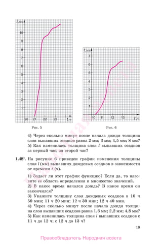 19
4) Через сколько минут после начала дождя толщина
слоя выпавших осадков равна 2 мм; 3 мм; 4,5 мм; 8 мм?
5) Как изменилась толщина слоя l выпавших осадков
за первый час; за второй час?
1.48°. На рисунке 6 приведен график изменения толщины
слоя l (мм) выпавших дождевых осадков в зависимости
от времени t (ч).
1) Задает ли этот график функцию? Если да, то назо-
вите ее область определения и множество значений.
2) В какое время начался дождь? В какое время он
закончился?
3) Укажите толщину слоя дождевых осадков в 10 ч
50 мин; 11 ч 20 мин; 12 ч 30 мин; 12 ч 40 мин.
4) Через сколько минут после начала дождя толщи-
на слоя выпавших осадков равна 1,6 мм; 2,2 мм; 4,8 мм?
5) Как изменилась толщина слоя l выпавших осадков с
11 ч до 12 ч; с 12 ч до 13 ч?
Рис. 5 Рис. 6
Правообладатель Народная асвета
Народная
асвета
 