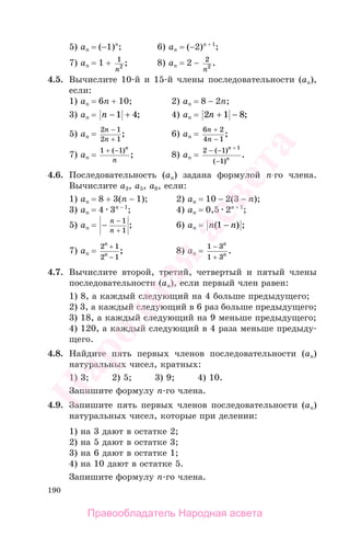 190
5) an = (−1)n
; 6) an = (−2)n + 1
;
7) an = 1 + 1
2
n
; 8) an = 2 − 2
2
n
.
4.5. Вычислите 10-й и 15-й члены последовательности (аn),
если:
1) an = 6n + 10; 2) an = 8 − 2n;
3) an = n − +1 4; 4) an = 2 1 8n + − ;
5) an =
2 1
2 1
n
n
−
+
; 6) an =
6 2
4 1
n
n
+
−
;
7) an =
1 1+ −( )
;
n
n
8) an =
2 1
1
1
− −
−
+
( )
( )
.
n
n
4.6. Последовательность (аn) задана формулой n-го члена.
Вычислите а3, а5, а6, если:
1) аn = 8 + 3(n − 1); 2) аn = 10 − 2(3 − n);
3) аn = 4 3n − 1
; 4) аn = 0,5 2n + 1
;
5) аn = −
−
+
n
n
1
1
; 6) an = n n( ) ;1 −
7) an =
2 1
2 1
n
n
+
−
; 8) an =
1 3
1 3
−
+
n
n .
4.7. Вычислите второй, третий, четвертый и пятый члены
последовательности (аn), если первый член равен:
1) 8, а каждый следующий на 4 больше предыдущего;
2) 3, а каждый следующий в 6 раз больше предыдущего;
3) 18, а каждый следующий на 9 меньше предыдущего;
4) 120, а каждый следующий в 4 раза меньше предыду-
щего.
4.8. Найдите пять первых членов последовательности (аn)
натуральных чисел, кратных:
1) 3; 2) 5; 3) 9; 4) 10.
Запишите формулу n-го члена.
4.9. Запишите пять первых членов последовательности (аn)
натуральных чисел, которые при делении:
1) на 3 дают в остатке 2;
2) на 5 дают в остатке 3;
3) на 6 дают в остатке 1;
4) на 10 дают в остатке 5.
Запишите формулу n-го члена.
Правообладатель Народная асвета
Народная
асвета
 