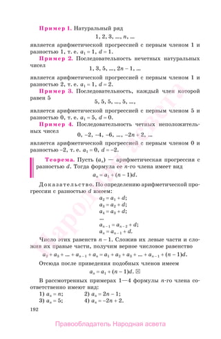 192
Пример 1. Натуральный ряд
1, 2, 3, …, n, …
является арифметической прогрессией с первым членом 1 и
разностью 1, т. е. а1 = 1, d = 1.
Пример 2. Последовательность нечетных натуральных
чисел
1, 3, 5, …, 2n − 1, …
является арифметической прогрессией с первым членом 1 и
разностью 2, т. е. а1 = 1, d = 2.
Пример 3. Последовательность, каждый член которой
равен 5
5, 5, 5, …, 5, …,
является арифметической прогрессией с первым членом 5 и
разностью 0, т. е. а1 = 5, d = 0.
Пример 4. Последовательность четных неположитель-
ных чисел
0, −2, −4, −6, …, −2n + 2, …
является арифметической прогрессией с первым членом 0 и
разностью −2, т. е. а1 = 0, d = −2.
Теорема. Пусть (аn) — арифметическая прогрессия с
разностью d. Тогда формула ее n-го члена имеет вид
аn = а1 + (n − 1)d.
Доказательство. По определению арифметической про-
грессии с разностью d имеем:
a2 = a1 + d;
a3 = a2 + d;
a4 = a3 + d;
…
аn − 1 = аn − 2 + d;
аn = аn − 1 + d.
Число этих равенств n − 1. Сложив их левые части и сло-
жив их правые части, получим верное числовое равенство
а2 + а3 + … + an − 1 + аn = a1 + а2 + а3 + … + an − 1 + (n − 1)d.
Отсюда после приведения подобных членов имеем
аn = a1 + (n − 1)d.
В рассмотренных примерах 1—4 формулы n-го члена со-
ответственно имеют вид:
1) аn = n; 2) an = 2n − 1;
3) an = 5; 4) an = −2n + 2.
Правообладатель Народная асвета
Народная
асвета
 