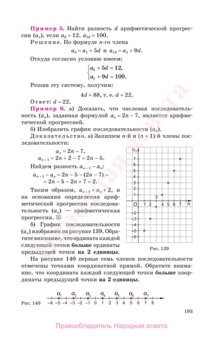 193
Пример 5. Найти разность d арифметической прогрес-
сии (аn), если a6 = 12, a10 = 100.
Решение. По формуле n-го члена
a6 = a1 + 5d и a10 = a1 + 9d.
Откуда согласно условию имеем:
a d
a d
1
1
5 12
9 100
+ =
+ =
⎧
⎨
⎩
,
.
Решив эту систему, получим:
4d = 88, т. е. d = 22.
Ответ: d = 22.
Пример 6. а) Доказать, что числовая последователь-
ность (аn), заданная формулой аn = 2n − 7, является арифме-
тической прогрессией.
б) Изобразить график последовательности (аn).
Доказательство. а) Запишем n-й и (n + 1)-й члены пос-
ледовательности:
аn = 2n − 7,
an + 1 = 2n + 2 − 7 = 2n − 5.
Найдем разность an + 1 − аn:
an + 1 − аn = 2n − 5 − (2n − 7) =
= 2n − 5 − 2n + 7 = 2.
Таким образом, an + 1 = аn + 2, и
на основании определения ариф-
метической прогрессии последова-
тельность (аn) — арифметическая
прогрессия.
б) График последовательности
(аn) изображен на рисунке 139. Обра-
титевнимание,чтоординатакаждой
следующей точки больше ординаты
предыдущей точки на 2 единицы.
На рисунке 140 первые семь членов последовательности
отмечены точками координатной прямой. Обратите внима-
ние, что координата каждой следующей точки больше коор-
динаты предыдущей точки на 2 единицы.
Рис. 139
Рис. 140
Правообладатель Народная асвета
Народная
асвета
 