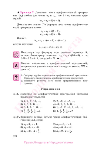 194
Пример 7. Доказать, что в арифметической прогрес-
сии (аn) любые два члена аk и аm, где k m, связаны фор-
мулой
аm = аk + d(m − k).
Доказательство. По формуле п-го члена арифметиче-
ской прогрессии имеем:
аk = а1 + d(k − 1),
аm = а1 + d(m − 1).
Значит,
аm − аk = d(m − 1) − d(k − 1),
откуда получим
аm = аk + d(m − k).
Используя эту формулу при решении примера 5,
можно было сразу записать: а10 = а6 + d(10 − 6), т. е.
100 = 12 + d 4, откуда d = 22.
Задачи, связанные с арифметической прогрессией,
встречаются уже в египетских папирусах (около ХХ в.
до н. э.).
1. Сформулируйте определение арифметической прогрессии.
Приведите свои примеры арифметических прогрессий.
2. Запишите формулу n-го члена арифметической про-
грессии.
Упражнения
4.14. Является ли арифметической прогрессией числовая
последовательность:
1) 1, 4, 7, 10, …; 2) 2, −3, 4, −5, …;
3) 9, 6, 3, 0, …; 4) −3, 2, 0, 5, 3, …;
5) 2, 1, 5, 1, 0, …; 6) 1, −1, 2, −2, 3, −3, …;
7) 1
2
2
3
3
4
4
5
, , , , ;… 8) 1 1
2
1
4
1
8
, , , , ?…
4.15°. Запишите первые четыре члена арифметической про-
грессии (аn), если:
1) a1 = 3, d = 1; 2) a1 = −2, d = 2;
3) a1 = 0, d = −3; 4) a1 = 6, d = −4;
5) a1 = 34, d = 1
2
; 6) a1 = 9, d = 1
3
.
Правообладатель Народная асвета
Народная
асвета
 
