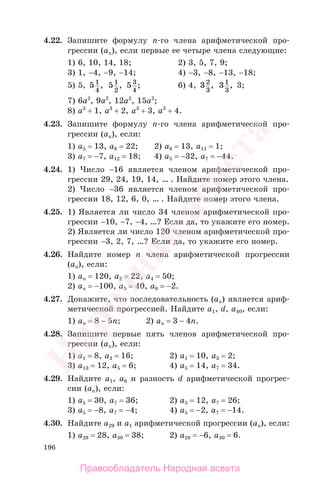 196
4.22. Запишите формулу n-го члена арифметической про-
грессии (аn), если первые ее четыре члена следующие:
1) 6, 10, 14, 18; 2) 3, 5, 7, 9;
3) 1, −4, −9, −14; 4) −3, −8, −13, −18;
5) 5, 51
4
, 51
2
, 5 3
4
; 6) 4, 32
3
, 31
3
, 3;
7) 6a2
, 9a2
, 12a2
, 15a2
;
8) a3
+ 1, a3
+ 2, a3
+ 3, a3
+ 4.
4.23. Запишите формулу n-го члена арифметической про-
грессии (аn), если:
1) a5 = 13, a8 = 22; 2) a8 = 13, a11 = 1;
3) a7 = −7, a12 = 18; 4) a5 = −32, a7 = −44.
4.24. 1) Число −16 является членом арифметической про-
грессии 29, 24, 19, 14, … . Найдите номер этого члена.
2) Число −36 является членом арифметической про-
грессии 18, 12, 6, 0, … . Найдите номер этого члена.
4.25. 1) Является ли число 34 членом арифметической про-
грессии −10, −7, −4, …? Если да, то укажите его номер.
2) Является ли число 120 членом арифметической про-
грессии −3, 2, 7, …? Если да, то укажите его номер.
4.26. Найдите номер n члена арифметической прогрессии
(аn), если:
1) an = 120, a2 = 22, a4 = 50;
2) an = −100, a5 = 40, a8 = −2.
4.27. Докажите, что последовательность (аn) является ариф-
метической прогрессией. Найдите а1, d, a40, если:
1) an = 8 − 5n; 2) an = 3 − 4n.
4.28. Запишите первые пять членов арифметической про-
грессии (аn), если:
1) a1 = 8, a3 = 16; 2) a1 = 10, a3 = 2;
3) a13 = 12, a5 = 6; 4) a5 = 14, a7 = 34.
4.29. Найдите а1, а6 и разность d арифметической прогрес-
сии (аn), если:
1) a5 = 30, a7 = 36; 2) a5 = 12, a7 = 26;
3) a5 = −8, a7 = −4; 4) a5 = −2, a7 = −14.
4.30. Найдите а29 и а1 арифметической прогрессии (аn), если:
1) a28 = 28, a30 = 38; 2) a28 = −6, a30 = 6.
Правообладатель Народная асвета
Народная
асвета
 