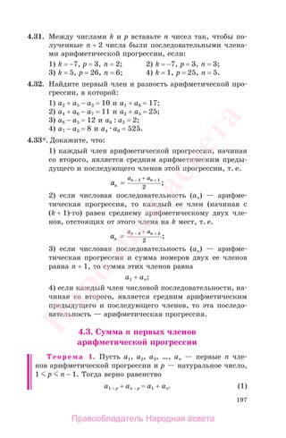 197
4.31. Между числами k и p вставьте n чисел так, чтобы по-
лученные n + 2 числа были последовательными члена-
ми арифметической прогрессии, если:
1) k = −7, p = 3, n = 2; 2) k = −7, p = 3, n = 3;
3) k = 5, p = 26, n = 6; 4) k = 1, p = 25, n = 5.
4.32. Найдите первый член и разность арифметической про-
грессии, в которой:
1) а2 + а5 − а3 = 10 и а1 + а6 = 17;
2) а4 + а6 − а7 = 11 и а2 + а5 = 25;
3) а8 − а5 = 12 и а6 : а2 = 2;
4) а7 − а3 = 8 и а4 а6 = 525.
4.33*. Докажите, что:
1) каждый член арифметической прогрессии, начиная
со второго, является средним арифметическим преды-
дущего и последующего членов этой прогрессии, т. е.
an
n na a
= − ++1 1
2
;
2) если числовая последовательность (аn) — арифме-
тическая прогрессия, то каждый ее член (начиная с
(k + 1)-го) равен среднему арифметическому двух чле-
нов, отстоящих от этого члена на k мест, т. е.
an
n k n ka a
= − ++
2
;
3) если числовая последовательность (an) — арифме-
тическая прогрессия и сумма номеров двух ее членов
равна n + 1, то сумма этих членов равна
a1 + an;
4) если каждый член числовой последовательности, на-
чиная со второго, является средним арифметическим
предыдущего и последующего членов, то эта последо-
вательность — арифметическая прогрессия.
4.3. Сумма п первых членов
арифметической прогрессии
Теорема 1. Пусть а1, а2, а3, …, ап — первые п чле-
нов арифметической прогрессии и р — натуральное число,
1 р п − 1. Тогда верно равенство
а1 + р + ап − р = а1 + ап. (1)
Правообладатель Народная асвета
Народная
асвета
 