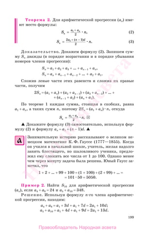199
Теорема 2. Для арифметической прогрессии (аn) име-
ют место формулы:
S nn
na a
=
+1
2
, (2)
S nn
a n d
=
+ −2 1
2
1 ( )
. (3)
Доказательство. Докажем формулу (2). Запишем сум-
му Sn дважды (в порядке возрастания и в порядке убывания
номеров членов прогрессии):
Sn = а1 + а2 + а3 + … + аn − 1 + аn,
Sn = аn + аn − 1 + аn − 2 + … + а2 + а1.
Cложив левые части этих равенств и сложив их правые
части, получим
2Sn = (а1 + аn) + (а2 + аn − 1) + (а3 + аn − 2) + … +
+ (аn − 1 + а2) + (аn + а1).
По теореме 1 каждая сумма, стоящая в скобках, равна
а1 + аn, а таких сумм п, поэтому 2Sn = (а1 + аn) п, откуда
S nn
na a
=
+1
2
.
Докажите формулу (3) самостоятельно, используя фор-
мулу (2) и формулу an = а1 + (n − 1)d.
Занимательную историю рассказывают о великом не-
мецком математике К. Ф. Гауссе (1777—1855). Когда
он учился в начальной школе, учитель, желая надолго
занять блестящего, но шаловливого ученика, предло-
жил ему сложить все числа от 1 до 100. Однако менее
чем через минуту задача была решена. Юный Гаусс за-
метил, что
1 + 2 + … + 99 + 100 = (1 + 100) + (2 + 99) + … =
= 101 50 = 5050.
Пример 2. Найти S10 для арифметической прогрессии
(аn), если а4 + а8 = 24 и а5 + а10 = 348.
Решение. Используя формулу п-го члена арифметичес-
кой прогрессии, находим:
а4 + а8 = а1 + 3d + а1 + 7d = 2а1 + 10d;
а5 + а10 = а1 + 4d + а1 + 9d = 2а1 + 13d.
Правообладатель Народная асвета
Народная
асвета
 