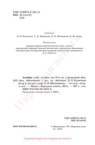 УДК 512(075.3=161.1)
ББК 22.14я721
А45
А в т о р ы:
Е. П. Кузнецова, Г. Л. Муравьева, Л. Б. Шнеперман, Б. Ю. Ящин
Р е ц е н з е н т
кандидат физико-математических наук, доцент,
заведующий кафедрой высшей математики учреждения образования
«Белорусский государственный аграрный технический университет»
А. А. Тиунчик
Алгебра : учеб. пособие для 9-го кл. учреждений общ.
А45 сред. образования с рус. яз. обучения / Е. П. Кузнецова
[и др.] ; под ред. проф. Л. Б. Шнепермана. — 4-е изд., испр.
и доп. — Минск : Народная асвета, 2014. — 287 с. : ил.
ISBN 978-985-03-2201-2.
Предыдущее издание вышло в 2008 г.
УДК 512(075.3=161.1)
ББК 22.14я721
ISBN 978-985-03-2201-2 © Оформление. УП «Народная асве-
та», 2014
Правообладатель Народная асвета
Народная
асвета
 