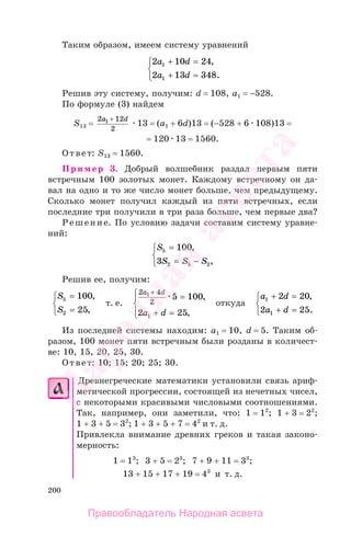 200
Таким образом, имеем систему уравнений
2 10 24
2 13 348
1
1
a d
a d
+ =
+ =
⎧
⎨
⎩
,
.
Решив эту систему, получим: d = 108, а1 = −528.
По формуле (3) найдем
S13 =
2 12
2
1a d+
13 = (а1 + 6d)13 = (−528 + 6 108)13 =
= 120 13 = 1560.
Ответ: S13 = 1560.
Пример 3. Добрый волшебник раздал первым пяти
встречным 100 золотых монет. Каждому встречному он да-
вал на одно и то же число монет больше, чем предыдущему.
Сколько монет получил каждый из пяти встречных, если
последние три получили в три раза больше, чем первые два?
Решение. По условию задачи составим систему уравне-
ний:
S
S S S
5
2 5 2
100
3
=
= −
⎧
⎨
⎩
,
,
Решив ее, получим:
S
S
5
2
100
25
=
=
⎧
⎨
⎩
,
,
т. е.
2 4
2
1
1
5 100
2 25
a d
a d
+
=
+ =
⎧
⎨
⎪
⎩⎪
,
,
откуда
a d
a d
1
1
2 20
2 25
+ =
+ =
⎧
⎨
⎩
,
.
Из последней системы находим: а1 = 10, d = 5. Таким об-
разом, 100 монет пяти встречным были розданы в количест-
ве: 10, 15, 20, 25, 30.
Ответ: 10; 15; 20; 25; 30.
Древнегреческие математики установили связь ариф-
метической прогрессии, состоящей из нечетных чисел,
с некоторыми красивыми числовыми соотношениями.
Так, например, они заметили, что: 1 = 12
; 1 + 3 = 22
;
1 + 3 + 5 = 32
; 1 + 3 + 5 + 7 = 42
и т. д.
Привлекла внимание древних греков и такая законо-
мерность:
1 = 13
; 3 + 5 = 23
; 7 + 9 + 11 = 33
;
13 + 15 + 17 + 19 = 43
и т. д.
Правообладатель Народная асвета
Народная
асвета
 